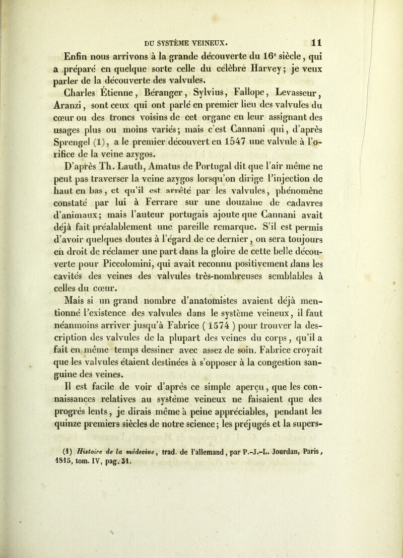 Enfin nous arrivons à la grande decouverte du 16e siècle, qui a préparé en quelque sorte celle du célébré Harvey ; je veux parler de la découverte des valvules. Charles Étienne, Béranger, Sylvius, Fallope, Levasseur, Aranzi, sont ceux qui ont parlé en premier lieu des valvules du cœur ou des troncs voisins de cet organe en leur assignant des usages plus ou moins variés; mais c’est Cannani qui, d’après Sprengel (1), a le premier découvert en 1547 une valvule à l’o- rifice de la veine azygos. D’après Th. Lauth, Amatus de Portugal dit que l’air même ne peut pas traverser la veine azygos lorsqu’on dirige Pinjection de haut en bas, et qu’il est arrêté par les valvules, phénomène constaté par lui à Ferrare sur une douzaine de cadavres d’animaux; mais l’auteur portugais ajoute que Cannani avait déjà fait préalablement une pareille remarque. S’il est permis d’avoir quelques doutes à l’égard de ce dernier, on sera toujours eh droit de réclamer une part dans la gloire de cette belle décou- verte pour Piccolomini, qui avait reconnu positivement dans les cavités des veines des valvules très-nombreuses semblables à celles du cœur. Mais si un grand nombre d’anatomistes avaient déjà men- tionné Inexistence des valvules dans le système veineux, il faut néanmoins arriver jusqu’à Fabrice ( 1574 ) pour trouver la des- cription des valvules de la plupart des veines du corps , qu’il a fait en même temps dessiner avec assez de soin. Fabrice croyait que les valvules étaient destinées à s’opposer à la congestion san- guine des veines. Il est facile de voir d’après ce simple aperçu, que les con- naissances relatives au système veineux ne faisaient que des progrès lents, je dirais même à peine appréciables, pendant les quinze premiers siècles de notre science; les préjugés et la supers- (1) Histoire de la médecine, trad. de l’allemand, par P.-J.-L. Jourdan, Paris, 1815, tom. IV, pag. 31.