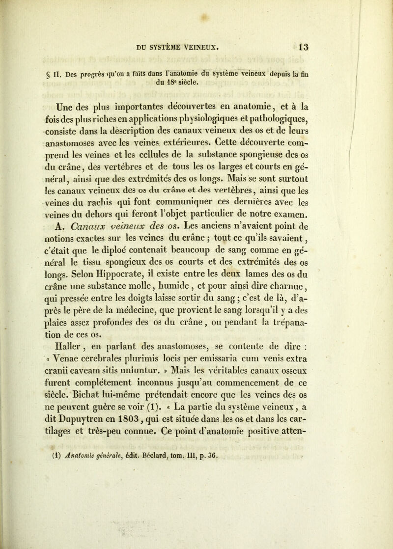 § II. Des progrès qu’on a faits dans l’anatomie du système veineux depuis la fin du 18e siècle. Une des plus importantes découvertes en anatomie, et à la fois des plus riches en applications physiologiques et pathologiques, consiste dans la dèscription des canaux veineux des os et de leurs anastomoses avec les veines extérieures. Cette découverte com- prend les veines et les cellules de la substance spongieuse des os du crâne, des vertèbres et de tous les os larges et courts en gé- néral, ainsi que des extrémités des os longs. Mais se sont surtout les canaux veineux des os du crâne et des vertèbres, ainsi que les veines du rachis qui font communiquer ces dernières avec les veines du dehors qui feront l’objet particulier de notre examen. A. Canaux veineux des os. Les anciens n’avaient point de notions exactes sur les veines du crâne ; tout ce qu’ils savaient, c’était que le diploé contenait beaucoup de sang comme en gé- néral le tissu spongieux des os courts et des extrémités des os longs. Selon Hippocrate, il existe entre les deux lames des os du crâne une substance molle, humide , et pour ainsi dire charnue, qui pressée entre les doigts laisse sortir du sang; c’est de là, d’a- près le père de la médecine, que provient le sang lorsqu’il y a des plaies assez profondes des os du crâne, ou pendant la trépana- tion de ces os. Haller , en parlant des anastomoses, se contente de dire : « Yenae cerebrales plurimis locis per emissaria cum venis extra cranii caveam sitis imiuntiir. » Mais les véritables canaux osseux furent complètement inconnus jusqu’au commencement de ce siècle. Bichat lui-même prétendait encore que les veines des os ne peuvent guère se voir (1). « La partie du système veineux , a dit Dupuytren en 1803, qui est située dans les o& et dans les car- tilages et très-peu connue. Ce point d’anatomie positive atten- (!) Anatomie générale, édit. Béclard, tom. III, p. 36.