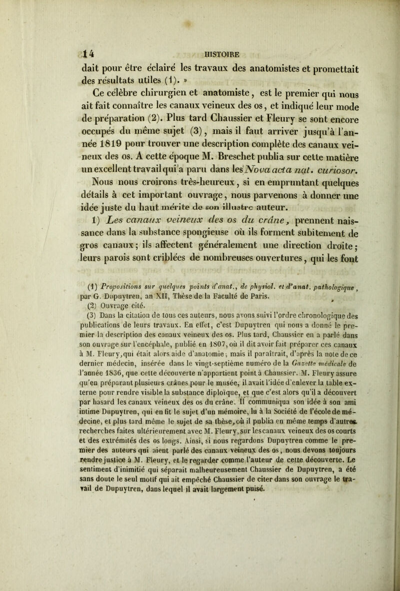 dait pour être éclaire les travaux des anatomistes et promettait des résultats utiles (1). » Ce célèbre chirurgien et anatomiste, est le premier qui nous ait fait connaître les canaux veineux des os, et indiqué leur mode de préparation (2). Plus tard Chaussier et Fleury se sont encore occupés du même sujet (3), mais il faut arriver jusqu’à l’an- née 1819 pour trouver une description complète des canaux vei- neux des os. A cette époque M. Breschet publia sur celte matière un excellent travail qui a paru dans les Nova acta ncit. curiosor. Nous nous croirons très-heureux, si en empruntant quelques détails à cet important ouvrage, nous parvenons à donner une idée juste du haut mérite de son illustre auteur. 1) Les canaux veineux des os du crâne, prennent nais- sance dans la substance spongieuse où ils forment subitement de gros canaux ; ils affectent généralement une direction droite ; leurs parois sont criblées de nombreuses ouvertures, qui les font (1) Propositions sur quelques points cCanat., de physiol. et d’anat. pathologique , par G. Diipuylren, an XII, Thèse de la Faculté de Paris. (2) Ouvrage cité. (3) Dans la citation de tous ces auteurs, nous avons suivi l’ordre chronologique des publications de leurs travaux. En effet, c’est Dupuytren qui nous a donné le pre- mier la description des canaux veineux des os. Plus tard, Chaussier en a parlé dans son ouvrage sur l’encéphale, publié en 1807, où il dit avoir fait préparer ces canaux à M. Fleury,qui était alors aide d’anatomie; mais il paraîtrait, d’après la note de ce dernier médecin, insérée dans le vingt-septième numéro de la Gazette médicale de l’année 1836, que cette découverte n’appartient point a Chaussier. M. Fleury assure qu’eu préparant plusieurs crânes pour le musée, il avait l’idée d’enlever la table ex- terne pour rendre visible la substance diploïque, et que c’est alors qu’il a découvert par hasard les canaux veineux des os du crâne. Il communiqua son idée à son ami intime Dupuytren, qui en fit le sujet d’un mémoire, lu à la Société de l’école de mé- decine, et plus tard même le sujet de sa thèse, où il publia en même temps d’autres, recherches faites ultérieurement avec M. Fleury, sur lescanaux veineux des os courts et des extrémités des os longs. Ainsi, si nous regardons Dupuytren comme le pre- mier des auteurs qui aient parlé des canaux veineux des os, nous devons toujours rendre justice à M. Fleury, et le regarder comme l’auteur de cette découverte. Le seniiment d’inimitié qui séparait malheureusement Chaussier de Dupuytren, a été sans doute le seul motif qui ait empêché Chaussier de citer dans son ouvrage le tra- vail de Dupuytren, dans lequel il avait largement puisé.