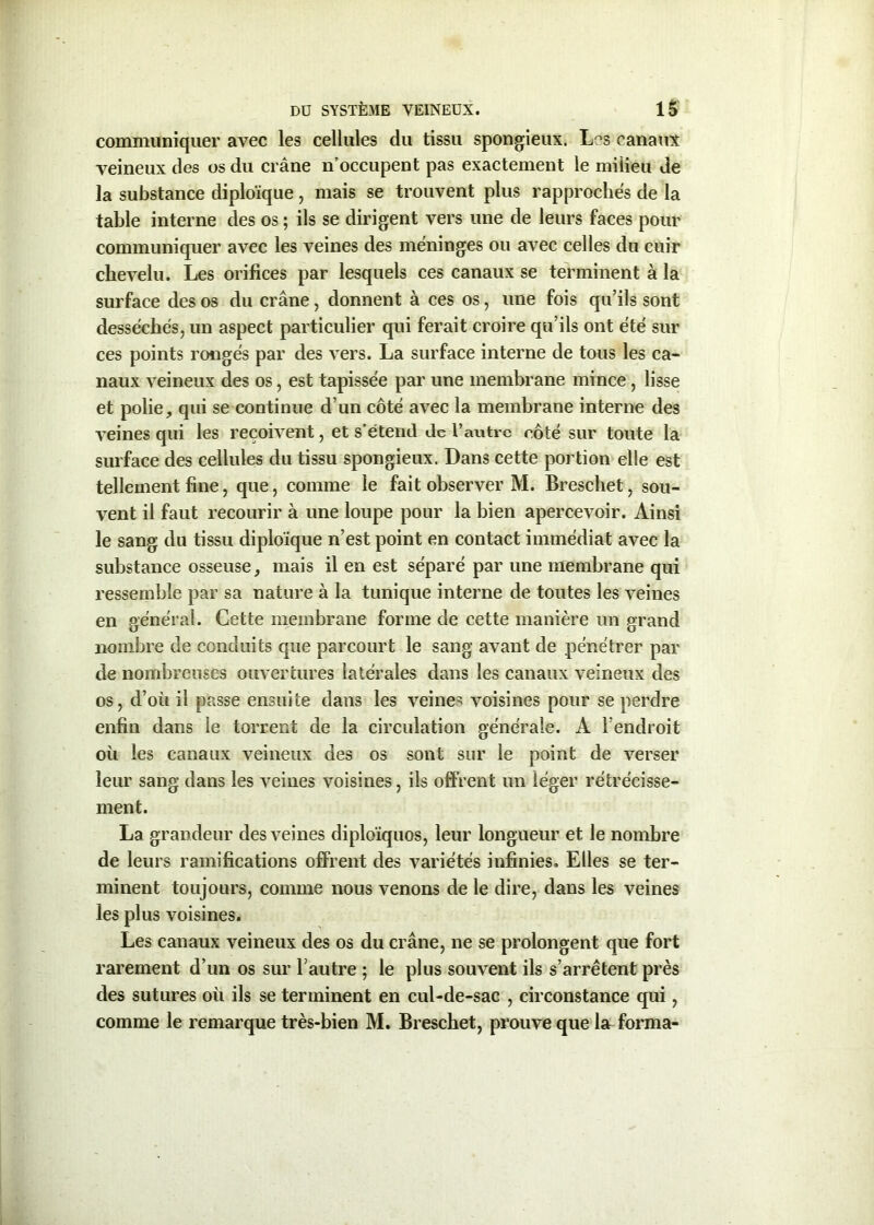 communiquer avec les cellules du tissu spongieux. Les canaux veineux des os du crâne n’occupent pas exactement le milieu de la substance diploïque, mais se trouvent plus rapprochés de la table interne des os ; ils se dirigent vers une de leurs faces pour communiquer avec les veines des méninges ou avec celles du cuir chevelu. Les orifices par lesquels ces canaux se terminent à la surface des os du crâne, donnent à ces os, une fois qu’ils sont desséchés, un aspect particulier qui ferait croire qu’ils ont été sur ces points rongés par des vers. La surface interne de tous les ca- naux veineux des os, est tapissée par une membrane mince , lisse et polie, qui se continue d’un côté avec la membrane interne des veines qui les reçoivent, et s’étend de l’autre côté sur toute la surface des cellules du tissu spongieux. Dans cette portion elle est tellement fine, que, comme le fait observer M. Breschet, sou- vent il faut recourir à une loupe pour la bien apercevoir. Ainsi le sang du tissu diploïque n’est point en contact immédiat avec la substance osseuse, mais il en est séparé par une membrane qui ressemble par sa nature à la tunique interne de toutes les veines en général. Cette membrane forme de cette manière un grand nombre de conduits que parcourt le sang avant de pénétrer par de nombreuses ouvertures latérales dans les canaux veineux des os, d’où il passe ensuite dans les veines voisines pour se perdre enfin dans le torrent de la circulation générale. A l’endroit où les canaux veineux des os sont sur le point de verser leur sang dans les veines voisines, ils offrent un léger rétrécisse- ment. La grandeur des veines diploïquos, leur longueur et le nombre de leurs ramifications offrent des variétés infinies. Elles se ter- minent toujours, comme nous venons de le dire, dans les veines les plus voisines. Les canaux veineux des os du crâne, ne se prolongent que fort rarement d’un os sur l’autre ; le plus souvent ils s’arrêtent près des sutures où ils se terminent en cul-de-sac , circonstance qui, comme le remarque très-bien M. Breschet, prouve que la forma-