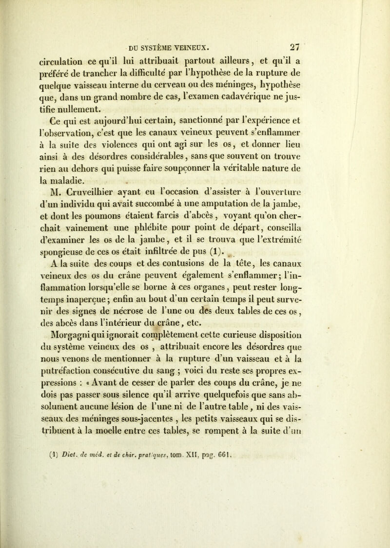 circulation ce qu’il lui attribuait partout ailleurs, et qu’il a préféré de trancher la difficulté par l’hypotlièse de la rupture de quelque vaisseau interne du cerveau ou des méninges, hypothèse que, dans un grand nombre de cas, l’examen cadavérique ne jus- tifie nullement. Ce qui est aujourd’hui certain, sanctionné par l’expérience et l’observation, c’est que les canaux veineux peuvent s’enflammer à la suite des violences qui ont agi sur les os, et donner lieu ainsi à des désordres considérables, sans que souvent on trouve rien au dehors qui puisse faire soupçonner la véritable nature de la maladie. M. Cruveilhier ayant eu l’occasion d’assister à l’ouverture d’un individu qui avait succombé à une amputation de la jambe, et dont les poumons étaient farcis d’abcès , voyant qu’on cher- chait vainement une phlébite pour point de départ, conseilla d’examiner les os de la jambe, et il se trouva que l’extrémité spongieuse de ces os était infiltrée de pus (1). A la suite des coups et des contusions de la tête, les canaux veineux des os du crâne peuvent également s’enflammer; l’in- flammation lorsqu’elle se borne à ces organes, peut rester long- temps inaperçue ; enfin au bout d’un certain temps il peut surve- nir des signes de nécrose de l une ou des deux tables de ces os, des abcès dans l’intérieur du crâne, etc. Morgagni qui ignorait complètement cette curieuse disposition du système veineux des os , attribuait encore les désordres que nous venons de mentionner à la rupture d’un vaisseau et à la putréfaction consécutive du sang ; voici du reste ses propres ex- pressions : « Avant de cesser de parler des coups du crâne, je ne dois pas passer sous silence qu’il arrive quelquefois que sans ab- solument aucune lésion de l’une ni de l’autre table, ni des vais- seaux des méninges sous-jacentes , les petits vaisseaux qui se dis- tribuent à la moelle entre ces tables, se rompent à la suite d’un (1) Dict. de mêd. et de ckir. pral 'ques, tom. XII, pag. CGI.