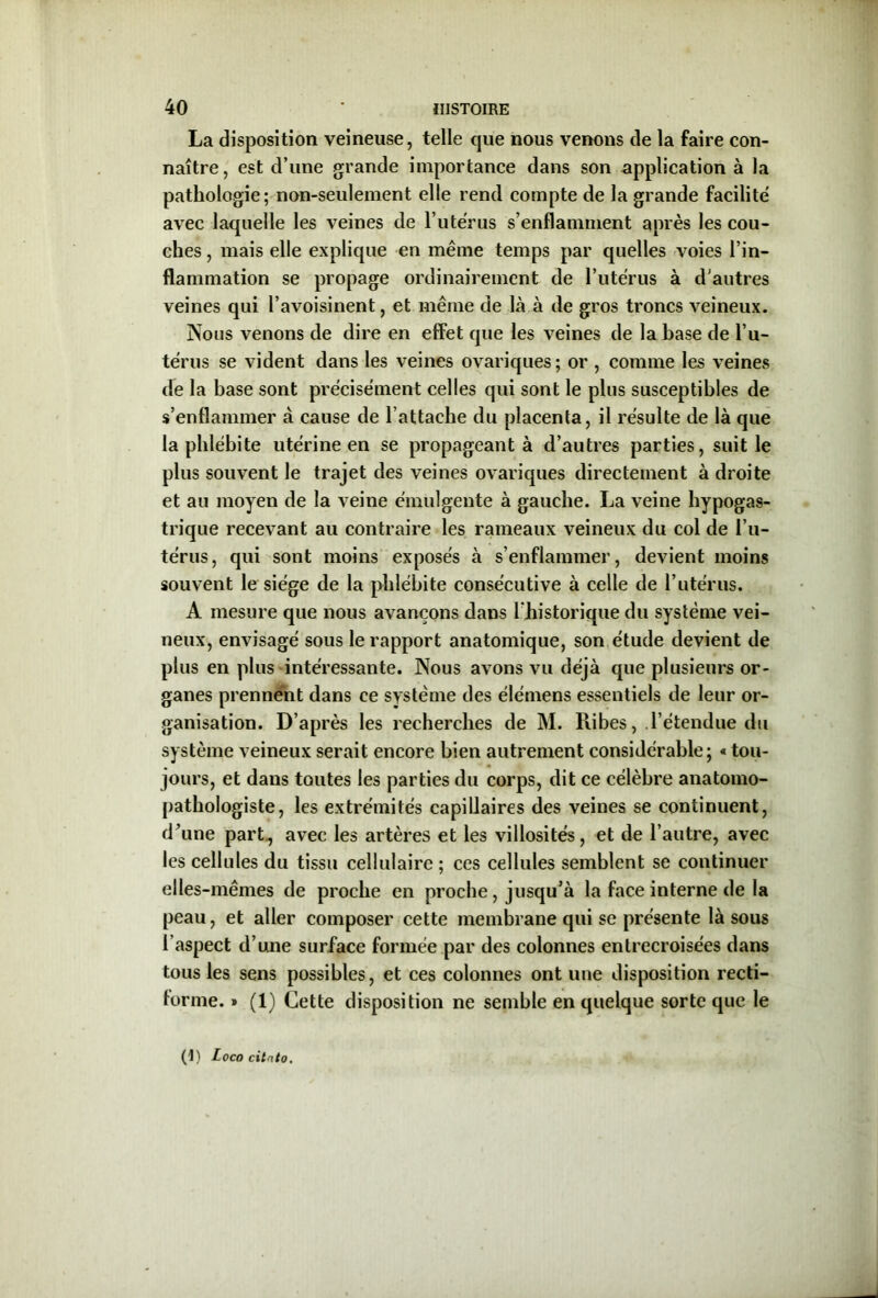 La disposition veineuse, telle que nous venons de la faire con- naître, est d’une grande importance dans son application à la pathologie; non-seulement elle rend compte de la grande facilite avec laquelle les veines de l’utérus s’enflamment après les cou- ches , mais elle explique en même temps par quelles voies l’in- flammation se propage ordinairement de l’utérus à d'autres veines qui l’avoisinent, et même de là à de gros troncs veineux. Nous venons de dire en effet que les veines de la base de l’u- térus se vident dans les veines ovariques; or , comme les veines de la base sont précisément celles qui sont le plus susceptibles de s’enflammer à cause de l’attache du placenta, il résulte de là que la phlébite utérine en se propageant à d’autres parties, suit le plus souvent le trajet des veines ovariques directement à droite et au moyen de la veine émulgente à gauche. La veine hypogas- trique recevant au contraire les rameaux veineux du col de l’u- térus, qui sont moins exposés à s’enflammer, devient moins souvent le siège de la phlébite consécutive à celle de l’utérus. A mesure que nous avançons dans l'historique du système vei- neux, envisagé sous le rapport anatomique, son étude devient de plus en plus intéressante. Nous avons vu déjà que plusieurs or- ganes prennent dans ce système des élémens essentiels de leur or- ganisation. D’après les recherches de M. Ribes, l’étendue du système veineux serait encore bien autrement considérable; « tou- jours, et dans toutes les parties du corps, dit ce célèbre anatomo- pathologiste, les extrémités capillaires des veines se continuent, d’une part., avec les artères et les villosités, et de l’autre, avec les cellules du tissu cellulaire ; ces cellules semblent se continuer elles-mêmes de proche en proche, jusqu’à la face interne de la peau, et aller composer cette membrane qui se présente là sous l’aspect d’u.ne surface formée par des colonnes entrecroisées dans tous les sens possibles, et ces colonnes ont une disposition recti- forme. » (1) Cette disposition ne semble en quelque sorte que le (1) Loco citnto.
