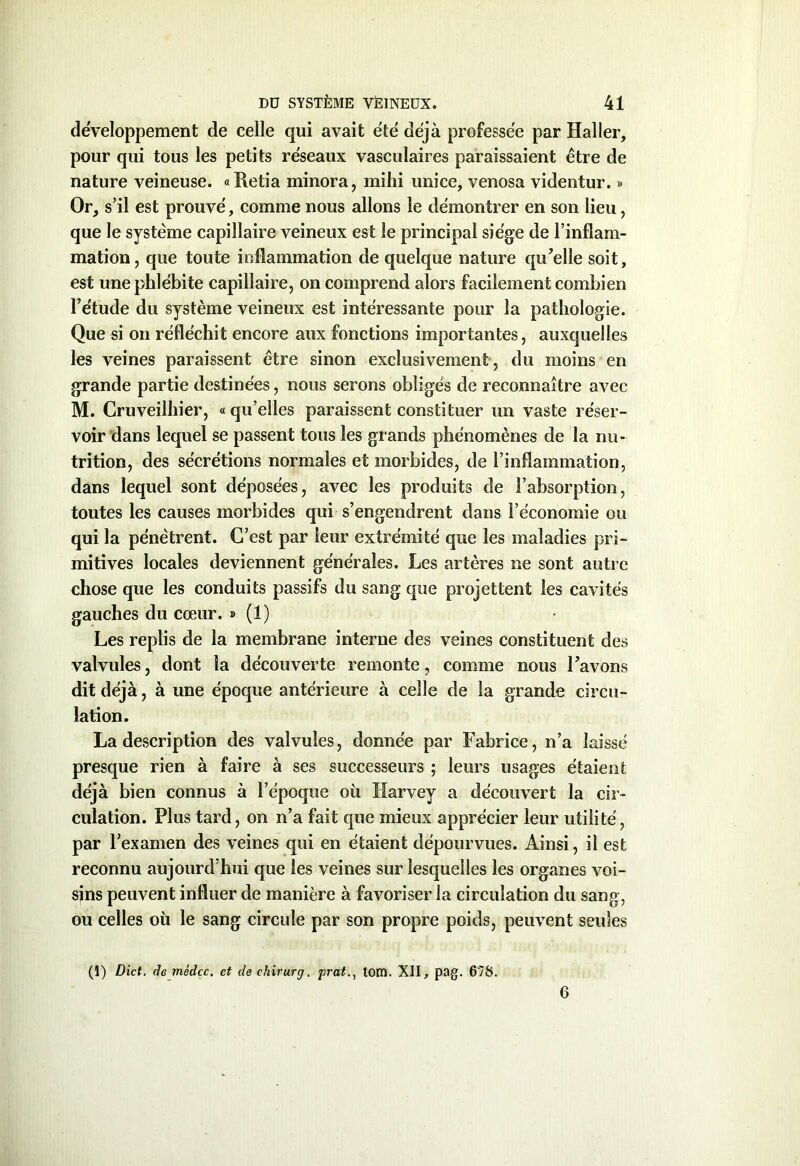 développement de celle qui avait été déjà professée par Haller, pour qui tous les petits réseaux vasculaires paraissaient être de nature veineuse. « Retia minora, mihi imice, venosa videntur. » Or, s’il est prouvé, comme nous allons le démontrer en son lieu, que le système capillaire veineux est le principal siège de l’inflam- mation, que toute inflammation de quelque nature qu’elle soit, est une phlébite capillaire, on comprend alors facilement combien l’étude du système veineux est intéressante pour la pathologie. Que si on réfléchit encore aux fonctions importantes, auxquelles les veines paraissent être sinon exclusivement, du moins en grande partie destinées, nous serons obligés de reconnaître avec M. Cruveilhier, « qu’elles paraissent constituer un vaste réser- voir dans lequel se passent tous les grands phénomènes de la nu- trition, des sécrétions normales et morbides, de l’inflammation, dans lequel sont déposées, avec les produits de l’absorption, toutes les causes morbides qui s’engendrent dans l’économie ou qui la pénètrent. C’est par leur extrémité que les maladies pri- mitives locales deviennent générales. Les artères ne sont autre chose que les conduits passifs du sang que projettent les cavités gauches du cœur. » (1) Les replis de la membrane interne des veines constituent des valvules, dont la découverte remonte, comme nous l’avons dit déjà, à une époque antérieure à celle de la grande circu- lation. La description des valvules, donnée par Fabrice, n’a laissé presque rien à faire à ses successeurs ; leurs usages étaient déjà bien connus à l’époque où Harvey a découvert la cir- culation. Plus tard, on n’a fait que mieux apprécier leur utilité, par l’examen des veines qui en étaient dépourvues. Ainsi, il est reconnu aujourd’hui que les veines sur lesquelles les organes voi- sins peuvent influer de manière à favoriser la circulation du sang, ou celles où le sang circule par son propre poids, peuvent seules (1) Dict. de mèdcc. et de chirurg. jirattom. XII, pag. 678. 6