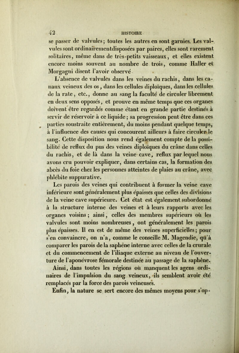 se passer de valvules; toutes les autres en sont garnies. Les val- vules sont ordinairementdisposées par paires, elles sont rarement solitaires, même dans de très-petits vaisseaux, et elles existent encore moins souvent au nombre de trois, comme Haller et Morgagni disent l’avoir observé L’absence de valvules dans les veines du rachis, dans les ca- naux veineux des os, dans les cellules diploïques, dans les cellules de la rate , etc., donne au sang la faculté de circuler librement en deux sens opposés, et prouve en même temps que ces organes doivent être regardés comme étant en grande partie destinés à servir de réservoir à ce liquide ; sa progression peut être dans ces parties soustraite entièrement, du moins pendant quelque temps, à l’influence des causes qui concourent ailleurs à faire circuler le sang. Cette disposition nous rend également compte de la possi- bilité de reflux du pus des veines diploïques du crâne dans celles du rachis, et de là dans la veine cave, reflux par lequel nous avons cru pouvoir expliquer, dans certains cas, la formation des abcès du foie chez les personnes atteintes de plaies au crâne, avec phlébite suppurative. Les parois des veines qui contribuent à former la veine cave inférieure sont généralement plus épaisses que celles des divisions de la veine cave supérieure* Cet état est également subordonné à la structure interne des veines et à leurs rapports avec les organes voisins ; ainsi, celles des membres supérieurs où les valvules sont moins nombreuses, ont généralement les parois plus épaisses. Il en est de même des veines superficielles ; pour s’en convaincre, on n’a, comme le conseille M. Magendie, qu’à comparer les parois delà sapliéne interne avec celles de la crurale et du commencement de l’iliaque externe au niveau de l’ouver- ture de l’aponévrose fémorale destinée au passage de la saphène. Ainsi, dans toutes les régions où manquent les agens ordi- naires de l'impulsion du sang veineux, ils semblent avoir été remplacés par la force des parois veineuses. Enfin, la nature se sert encore des mêmes moyens pour s’op-