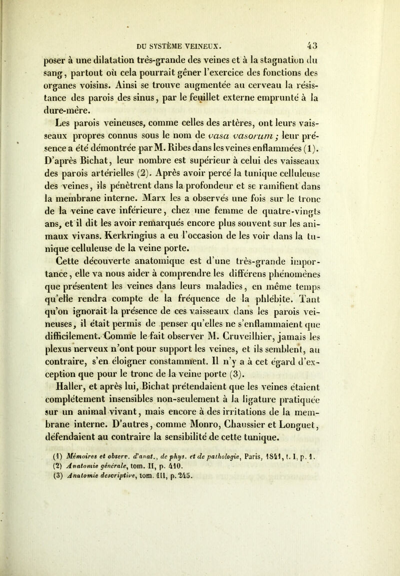 poser à une dilatation très-grande des veines et à la stagnation du sang, partout où cela pourrait gêner l’exercice des fonctions des organes voisins. Ainsi se trouve augmentée au cerveau la résis- tance des parois des sinus, par le feuillet externe emprunté à la dure-mère. Les parois veineuses, comme celles des artères, ont leurs vais- seaux propres connus sous le nom de vasa vasorum ; leur pré- sence a été démontrée par M. Ribes dans les veines enflammées (1). D’après Bichat, leur nombre est supérieur à celui des vaisseaux des parois artérielles (2). Après avoir percé la tunique celluleuse des veines, ils pénètrent dans la profondeur et se ramifient dans la membrane interne. Marx les a observés une fois sur le tronc de la veine cave inférieure, chez une femme de quatre-vingts ans, et il dit les avoir remarqués encore plus souvent sur les ani- maux vivans. Kerkringius a eu l’occasion de les voir dans la tu- nique celluleuse de la veine porte. Cette découverte anatomique est d’une très-grande impor- tance, elle va nous aider à comprendre les différens phénomènes que présentent les veines dans leurs maladies , en même temps qu’elle rendra compte de la fréquence de la phlébite. Tant qu’on ignorait la présence de ces vaisseaux dans les parois vei- neuses, il était permis de penser qu’elles ne s’enflammaient que difficilement. Comme le fait observer M. Cruveilhier, jamais les plexus nerveux n’ont pour support les veines, et ils semblent, au contraire, s’en éloigner constamment. Il n’y a à cet égard d’ex- ception que pour le tronc de la veine porte (3). Haller, et après lui, Bichat prétendaient que les veines étaient complètement insensibles non-seulement à la ligature pratiquée sur un animal vivant, mais encore à des irritations de la mem- brane interne. D’autres, comme Monro, Chaussier et Longuet, défendaient au contraire la sensibilité de cette tunique. (!) Mémoires et observ. d'anat., de phys. et de pathologie, Paris, 1841, t. 1, p. 1. (2) Anatomie générale, tom. II, p. 410. (3) Anatomie descriptive, tom. Ill, p. 245.