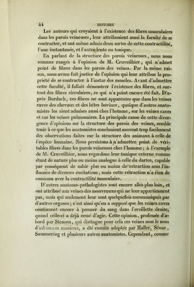 Les auteurs qui croyaient à l’existence des fibres musculaires dans les parois veineuses, leur attribuaient aussi la faculté de se contracter, et ont même admis deux sortes de cette contractilité, l une instantanée, et l’autre lente ou tonique. En parlant de la structure des parois veineuses , nous nous sommes rangés à l’opinion de M. Cruveilbier , qui n’admet point de fibres dans les parois des veines. Par la même rai- son, nous avons fait justice de l’opinion qui leur attribue la pro- priété de se contracter à l’instar des muscles. Avant d’admettre cette faculté, il fallait démontrer l’existence des fibres, et sur- tout des fibres circulaires, ce qui n’a point encore été fait. D’a- près Burdacîi, ces fibres ne sont apparentes que dans les veines caves des chevaux et des bêtes bovines, quoique d’autres anato- mistes les aient admises aussi chez l’homme, sur les veines caves et sur les veines pulmonaires. La principale cause de cette diver- gence d’opinions sur la structure des parois des veines, semble tenir à ce que les anatomistes concluaient souvent trop facilement des observations faites sur la structure des animaux à celle de l’espèce humaine. Nous persistons à n’admettre point de véri- tables fibres dans les parois veineuses chez l’homme ; à l’exemple de JM. Cruveilhier, nous regardons leur tunique externe comme étant de nature plus ou moins analogue à celle du dartos, capable par conséquent de subir plus ou moins de rétraction sous l’in- fluence de diverses excitations, mais cette rétraction n’a rien de commun avec la contractilité musculaire. D’autres anatomo-pathologistes sont encore allés plus loin, et ont attribué aux veines des mouvemensqui ne leur appartiennent pas, mais qui seulement leur sont quelquefois communiqués par d’autres organes ; c’est ainsi qu’on a supposé que les veines caves continuent encore à pousser du sang dans l’oreillette droite, quand celle-ci a déjà cessé d’agir. Cette opinion, professée d’a- bord par Stenson, qui distingue pour cela ces veines sous le nom d’Liltimum moriens, a été ensuite adoptée par Haller, Sénac , Sœmmering et plusieurs autres anatomistes. Cependant, comme