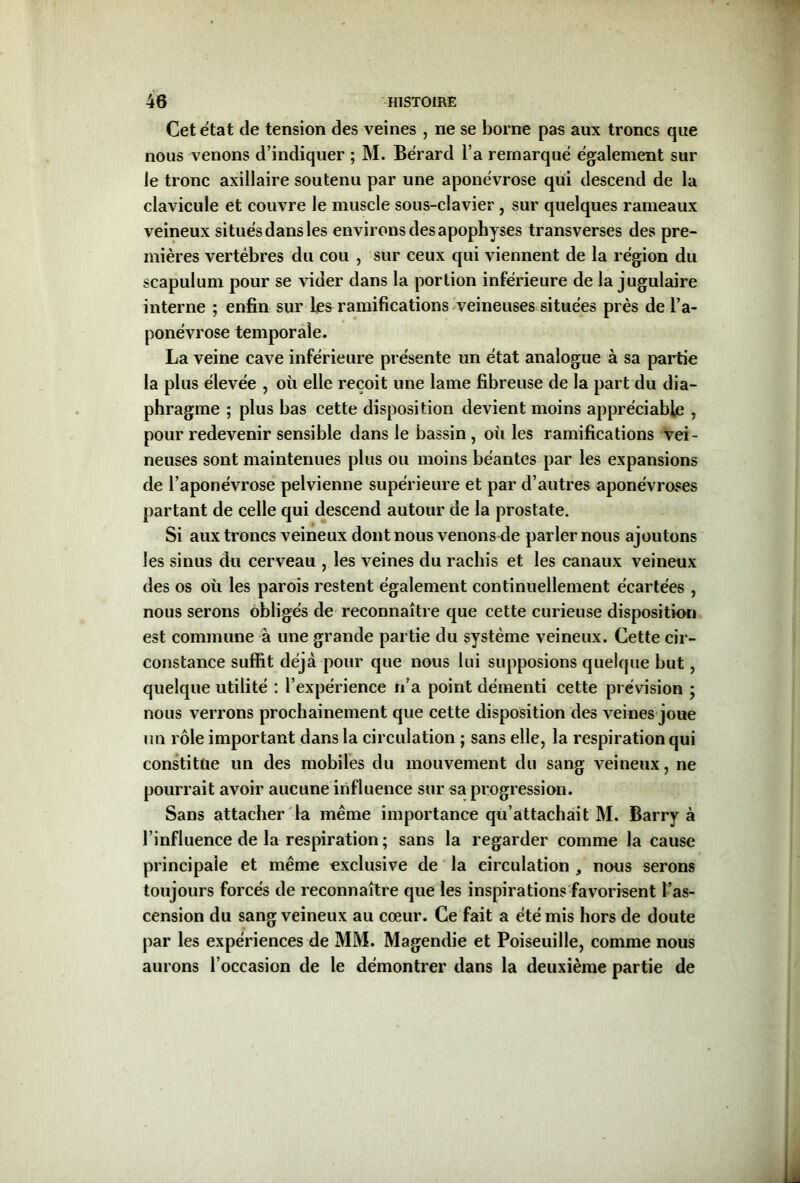 Cet état de tension des veines , ne se borne pas aux troncs que nous venons d’indiquer ; M. Bérard l’a remarqué également sur le tronc axillaire soutenu par une aponévrose qui descend de la clavicule et couvre le muscle sous-clavier , sur quelques rameaux veineux situés dans les environs des apophyses transverses des pre- mières vertèbres du cou , sur ceux qui viennent de la région du scapulum pour se vider dans la portion inférieure de la jugulaire interne ; enfin sur ramifications veineuses situées près de l’a- ponévrose temporale. La veine cave inférieure présente un état analogue à sa partie la plus élevée , où elle reçoit une lame fibreuse de la part du dia- phragme ; plus bas cette disposition devient moins appréciable , pour redevenir sensible dans le bassin , où les ramifications vei- neuses sont maintenues plus ou moins béantes par les expansions de l’aponévrose pelvienne supérieure et par d’autres aponévroses partant de celle qui descend autour de la prostate. Si aux troncs veineux dont nous venons de parler nous ajoutons les sinus du cerveau , les veines du rachis et les canaux veineux des os où les parois restent également continuellement écartées , nous serons obligés de reconnaître que cette curieuse disposition est commune à une grande partie du système veineux. Cette cir- constance suffit déjà pour que nous lui supposions quelque but, quelque utilité : l’expérience n’a point démenti cette prévision ; nous verrons prochainement que cette disposition des veines joue un rôle important dans la circulation ; sans elle, la respiration qui constitue un des mobiles du mouvement du sang veineux, ne pourrait avoir aucune influence sur sa progression. Sans attacher la même importance qu’attachait M. Barry à l’influence de la respiration ; sans la regarder comme la cause principale et même exclusive de la circulation , nous serons toujours forcés de reconnaître que les inspirations favorisent l’as- cension du sang veineux au cœur. Ce fait a été mis hors de doute par les expériences de MM. Magendie et Poiseuille, comme nous aurons l’occasion de le démontrer dans la deuxième partie de