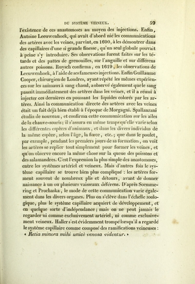 l’existence de ces anastomoses au moyen des injections. Enfin, Antoine Leeuwenhoek, qui avait d’abord nié les communications des artères avec les veines, parvint,en 1690, aies démontrer dans des capillaires d’une si grande finesse, qu’un seul globule pouvait à peine s’y introduire. Ses observations furent faites sur les tê- tards et des pattes de grenouilles, sur l’anguille et sur différens autres poissons. Ruyscli confirma , en 1619 , les observations de Leeuwenhoek, à l’aide de ses fameuses injections. Enfin Guillaume Cooper, chirurgien de Londres, ayant répété les mêmes expérien- ces sur les animaux à sang chaud, aobservé également que le sang passait immédiatement des artères dans les veines, et il a réussi à injecter ces dernières en poussant les liquides colorés par les ar- tères. Ainsi la communication directe des artères avec les veines était un fait déjà bien établi à l’époque deMorgagni. Spallanzani étudia de nouveau, et confirma cette communication sur les ailes de la chauve-souris; il s’assura en même temps quelle varie selon les différentes espèces d’animaux, et dans les divers individus de la même espèce , selon l’âge, la force , etc. ; que dans le poulet, par exemple, pendant les premiers jours de sa formation, on voit les artères se replier tout simplement pour former les veines, et qu’on observe encore la même chose sur la queue des poissons et des salamandres. C’est l’expression la plus simple des anastomoses, entre les systèmes artériel et veineux. Mais d’autres fois le sys- tème capillaire se trouve bien plus compliqué ; les artères for- ment souvent de nombreux plis et détours, avant de donner naissance à un ou plusieurs vaisseaux déférens. D’après Soernme- ring et Prochaska , le mode de cette communication varie égale- ment dans les divers organes. Plus on s’élève dans l’échelle zoolo- gique, plus le système capillaire acquiert de développement, et en quelque sorte d’indépendance ; mais on ne peut jamais le regarder ni comme exclusivement artériel, ni comme exclusive- ment veineux. Haller s’est évidemment trompé lorsqu’il a regardé le système capillaire comme composé des ramifications veineuses : « Retia minora mihi unicè venosa videntur. »