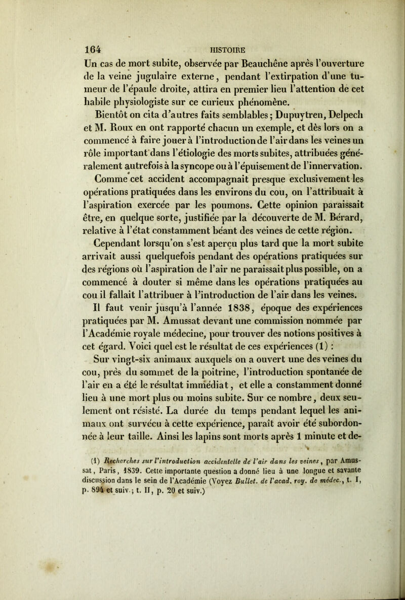 Un cas de mort subite, observée par Beauchêne après l’ouverture de la veine jugulaire externe, pendant l’extirpation d’une tu- meur de l’épaule droite, attira en premier lieu l’attention de cet habile physiologiste sur ce curieux phénomène. Bientôt on cita d’autres faits semblables ; Dupuytren, Delpech et M. Roux en ont rapporté chacun un exemple, et dès lors on a commencé à faire jouera l’introduction de l’air dans les veines un rôle important dans l’étiologie des morts subites, attribuées géné- ralement autrefois à la syncope ou à l’épuisement de l’innervation. Comme cet accident accompagnait presque exclusivement les opérations pratiquées dans les environs du cou, on l’attribuait à l’aspiration exercée par les poumons. Cette opinion paraissait être, en quelque sorte, justifiée par la découverte de M. Bérard, relative à l’état constamment béant des veines de cette région. Cependant lorsqu’on s’est aperçu plus tard que la mort subite arrivait aussi quelquefois pendant des opérations pratiquées sur des régions où l’aspiration de l’air ne paraissait plus possible, on a commencé à douter si même dans les opérations pratiquées au cou il fallait l’attribuer à l’introduction de l’air dans les veines. Il faut venir jusqu’à l’année 1838, époque des expériences pratiquées par M. Amussat devant une commission nommée par l’Académie royale médecine, pour trouver des notions positives à cet égard. Voici quel est le résultat de ces expériences (1) : Sur vingt-six animaux auxquels on a ouvert une des veines du cou, près du sommet de la poitrine, l’introduction spontanée de l’air en a été le résultat immédiat, et elle a constamment donné lieu à une mort plus ou moins subite. Sur ce nombre, deux seu- lement ont résisté. La durée du temps pendant lequel les ani- maux ont survécu à cette expérience, paraît avoir été subordon- née à leur taille. Ainsi les lapins sont morts après 1 minute et de- ■ w (1) Recherches sur Vintroduction accidentelle de l’air dans les veines, par AmUS- sat, Paris, 1839. Cette importante question a donné lieu à une longue et savante discussion dans le sein de l’Académie (Voyez Ballet, de l'acad. roy. de mcdect. I, p. 894 et suiv -, t. II, p. 20 et suiv.)