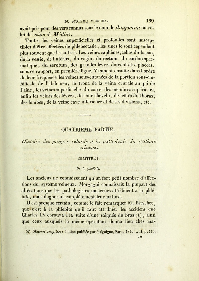 avait pris pour des vers connus sous le nom de drcigonectu ou ce- lui de veine de Médine. Toutes les veines superficielles et profondes sont suscep- tibles d’être' affectées de phlébectasie ; les unes le sont cependant plus souvent que les autres. Les veines saphènes, celles du bassin, de la vessie, de l’utérus, du vagin, du rectum, du cordon sper- matique , du serotum, des grandes lèvres doivent être placées , sous ce rapport, en première ligne. Viennent ensuite dans l’ordre de leur fréquence les veines sous-cutanées de la portion sous-om- bilicale de l’abdomen, le tronc de la veine crurale au pli de l’aîne, les veines superficielles du cou et des membres supérieurs, enfin les veines des lèvres, du cuir chevelu, des côtésAu thorax, des lombes, de la veine cave inférieure et de ses divisions, etc. QUATRIÈME PARTIE. Histoire des progrès relatifs à la pathologie du système veineux. CHAPITRE I. De la phlébite. Les anciens ne connaissaient qu’un fort petit nombre d’affec- tions du système veineux. Morgagni connaissait la plupart des altérations que les pathologistes modernes attribuent à la phlé- bite, mais il ignorait complètement leur nature. Il est presque certain, comme le fait remarquer M. Breschet, que - c’est à la phlébite qu’il faut attribuer les accidens que Charles IX éprouva 'a la suite d’une saignée du bras (1), ainsi que ceux auxquels la même opération donna lieu chez rna- (1) OEuvres complètes; édition publiée par Malgaigne, Paris, 1840, t. II, p. 115. 22