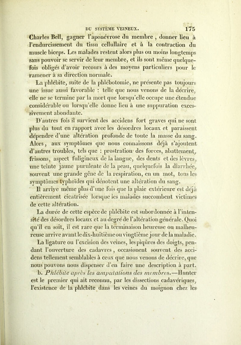 Charles Bell, gagner l’aponévrose du membre , donner lieu à l’endurcissement du tissu cellullaire et à la contraction du muscle biceps. Les malades restent alors plus ou moins longtemps sans pouvoir se servir de leur membre, et ils sont même quelque- fois obligés d’avoir recours à des moyens particuliers pour le ramener à sa direction normale. La phlébite, suite de la phlébotomie, ne présente pas toujours une issue aussi favorable : telle que nous venons de la décrire, elle ne se termine par la mort que lorsqu’elle occupe une étendue considérable ou lorsqu’elle donne lieu à une suppuration exces- sivement abondante. D’autres fois il survient des accidens fort graves qui ne sont plus du tout en rapport avec les désordres locaux et paraissent dépendre d’une altération profonde de toute la masse du sang. Alors, aux symptômes que nous connaissons déjà s’ajoutent d’autres troubles, tels que : prostration des forces, abattement, frissons, aspect fuligineux de la langue, des dents et des lèvres, une teinte jaune purulente de la peau, quelquefois la diarrhée, souvent une grande gêne de la respiration, en un mot, tous les symptômes typhoïdes qui dénotent une altération du sang. Il arrive même plus d’une fois que la plaie extérieure est déjà entièrement cicatrisée lorsque les malades succombent victimes de cette altération. La durée de cette espèce de phlébite est subordonnée à l’inten- sité des désordres locaux et au degré de l’altération générale. Quoi qu’il en soit, il est rare que la terminaison heureuse ou malheu- reuse arrive avant le dix-huitième ou vingtième jour de la maladie. La ligature ou l’excision des veines, les piqûres des doigts, pen- dant l’ouverture des cadavres , occasionent souvent des acci- dens tellement semblables à ceux que nous venons de décrire, que nous pouvons nous dispenser d’en faire une description à part. b. Phlébite après les amputations clés membres.—Hunter est le premier qui ait reconnu, par les dissections cadavériques, l’existence de la phlébite dans les veines du moignon chez les