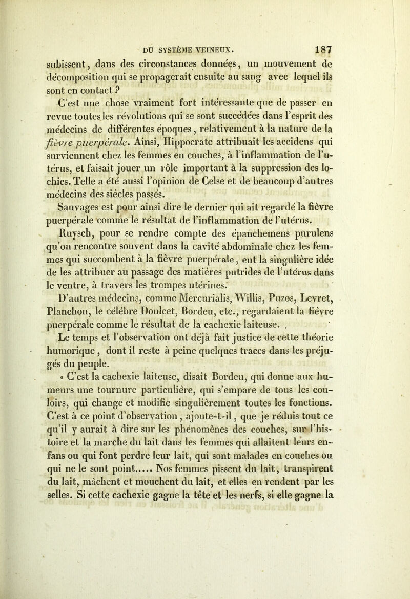 subissent, dans des circonstances données, un mouvement de décomposition qui se propagerait ensuite au sang avec lequel ils sont en contact ? C’est une chose vraiment fort intéressante que de passer en revue toutes les révolutions qui se sont succédées dans l’esprit des médecins de différentes époques, relativement à la nature de la fièvre puerpérale. Ainsi, Hippocrate attribuait les accidens qui surviennent chez les femmes en couches, à l’inflammation de l’u- térus, et faisait jouer un rôle important à la suppression des lo- chies. Telle a été aussi l’opinion de Ceîse et de beaucoup d’autres médecins des siècles passés. Sauvages est pour ainsi dire le dernier qui ait regardé la fièvre puerpérale comme le résultat de l’inflammation de l’utérus. Ruysch, pour se rendre compte des épancliemens purulens qu’on rencontre souvent dans la cavité abdominale chez les fem- mes qui succombent à la fièvre puerpérale, eut la singulière idée de les attribuer au passage des matières putrides de l’utérus dans le ventre, à travers les trompes utérines. D’autres médecins, comme Mercurialis, Willis, Puzos, Levret, Planchon, le célèbre Doulcet, Bordeu, etc., regardaient la fièvre puerpérale comme le résultat de la cachexie laiteuse. . Le temps et l’observation ont déjà fait justice de cette théorie humorique, dont il reste à peine quelques traces dans les préju- gés du peuple. « C’est la cachexie laiteuse, disait Bordeu, qui donne aux hu- meurs une tournure particulière, qui s’empare de tous les cou- loirs, qui change et modifie singulièrement toutes les fonctions. C’est à ce point d’observation, ajoute-t-il, que je réduis tout ce qu’il y aurait à dire sur les phénomènes des couches, sur l’his- toire et la marche du lait dans les femmes qui allaitent leurs en- fans ou qui font perdre leur lait, qui sont malades en couches ou qui ne le sont point Nos femmes pissent du lait, transpirent du lait, mâchent et mouchent du lait, et elles en rendent par les selles. Si cette cachexie gagne la tête et les nerfs, si elle gagne la