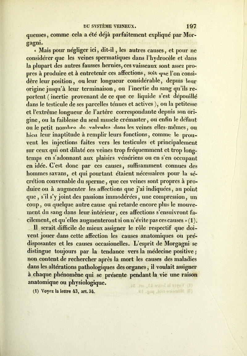 queuses, comme cela a été déjà parfaitement expliqué par Mor- gagni- « Mais pour négliger ici, dit-il, les autres causes, et pour ne considérer que les veines spermatiques dans l'hydrocèle et dans la plupart des autres fausses hernies., ces vaisseaux sont assez pro- pres à produire et à entretenir ces affections, soit que l’on consi- dère leur position, ou leur longueur considérable, depuis leur origine jusqu’à leur terminaison, ou l’inertie du sang qu’ils re- portent ( inertie provenant de ce que ce liquide s’est dépouillé dans le testicule de ses parcelles ténues et actives ), ou la petitesse et l’extrême longueur de l’artère correspondante depuis son ori- gine , ou la faiblesse du seul muscle crémaster, ou enfin le défaut ou le petit nombre de valvule» dans les veines elles-mêmes, ou bien leur inaptitude à remplir leurs fonctions, comme le prou- vent les injections faites vers les testicules et principalement sur ceux qui ont dilaté ces veines trop fréquemment et trop long- temps en s’adonnant aux plaisirs vénériens ou en s’en occupant en idée. C’est donc par ces causes, suffisamment connues des hommes savans, et qui pourtant étaient nécessaires pour la sé- crétion convenable du sperme, que ces veines sont propres à pro- duire ou à augmenter les affections que j’ai indiquées, au point que, s’il s’y joint des passions immodérées, une compression, un coup, ou quelque autre cause qui retarde encore plus le mouve- ment du sang dans leur intérieur, ces affections s’ensuivront fa- cilement, et qu’elles augmenteront si on n’évite pas ces causes » (1). Il serait difficile de mieux assigner le rôle respectif que doi- vent jouer dans cette affection les causes anatomiques ou pré- disposantes et les causes occasionelles. L’esprit de Morgagni se distingue toujours par la tendance vers la médecine positive ; non content de rechercher après la mort les causes des maladies dans les altérations pathologiques des organes, il voulait assigner à chaque phénomène qui se présente pendant la vie une raison anatomique ou physiologique. (1) Voyez la lettre 43, art. 34.