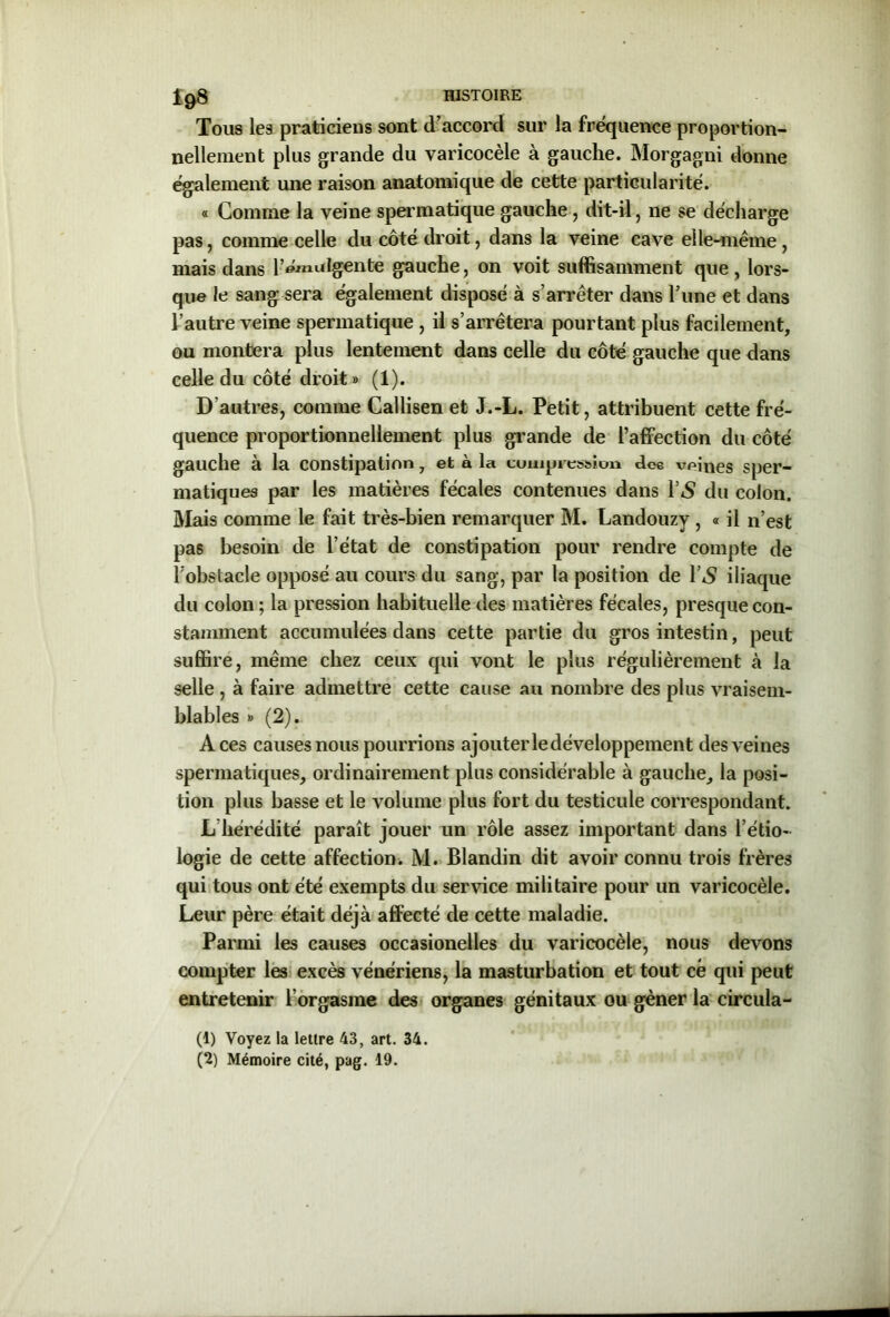 19» Tous les praticiens sont d’accord sur la fréquence proportion- nellement plus grande du varicocèle à gauche. Morgagni donne également une raison anatomique de cette particularité. « Comme la veine spermatique gauche, dit-il, ne se décharge pas, comme celle du côté droit, dans la veine cave elle-même , mais dans l’émalgente gauche, on voit suffisamment que, lors- que le sang sera également disposé à s’arrêter dans l’une et dans l’autre veine spermatique , il s’arrêtera pourtant plus facilement, ou montera plus lentement dans celle du côté gauche que dans celle du côté droit» (1). D’autres, comme Callisen et J.-L. Petit, attribuent cette fré- quence proportionnellement plus grande de l’affection du côté gauche à la constipation 7 et à la compression dc6 veines sper- matiques par les matières fécales contenues dans Y S du colon. Mais comme le fait très-bien remarquer M. Landouzy , « il n’est pas besoin de l’état de constipation pour rendre compte de l’obstacle opposé au cours du sang, par la position de l’*S iliaque du colon ; la pression habituelle des matières fécales, presque con- stamment accumulées dans cette partie du gros intestin, peut suffire, même chez ceux qui vont le plus régulièrement à la selle , à faire admettre cette cause au nombre des plus vraisem- blables » (2). Aces causes nous pourrions ajouter le développement des veines spermatiques, ordinairement plus considérable à gauche, la posi- tion plus basse et le volume plus fort du testicule correspondant. L hérédité paraît jouer un rôle assez important dans l’étio- logie de cette affection. M. Blandin dit avoir connu trois frères qui tous ont été exempts du service militaire pour un varicocèle. Leur père était déjà affecté de cette maladie. Parmi les causes occasionelles du varicocèle, nous devons compter les excès vénériens, la masturbation et tout ce qui peut entretenir l’orgasme des organes génitaux ou gêner la circula- (1) Voyez la lettre 43, art. 34.