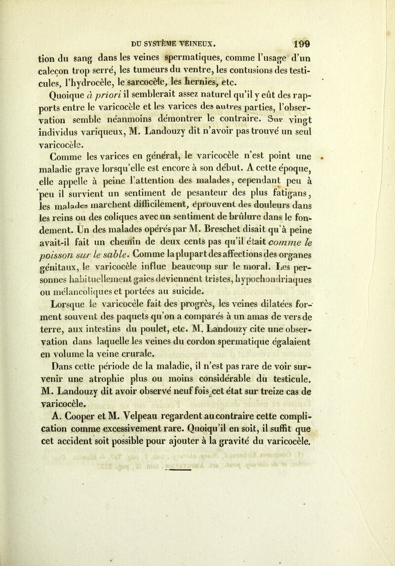 tion du sang dans les veines spermatiques, comme l’usage d’un calecon trop serré, les tumeurs du ventre, les contusions des testi- cules, l’hydrocèle, le sarcocèle, les hernies, etc. Quoique à priori il semblerait assez naturel qu’il y eût des rap- ports entre le varicocèle et les varices des autres parties, l’obser- vation semble néanmoins démontrer le contraire. Sur vingt individus variqueux, M. Landouzy dit n’avoir pas trouvé un seul varicocèle. Comme les varices en général, le varicocèle n’est point une maladie grave lorsqu’elle est encore à son début. A cette époque, elle appelle à peine l’attention des malades, cependant peu à peu il survient un sentiment de pesanteur des plus fatigans, les malades marchent difficilement, éprouvent des douleurs dans les reins ou des coliques avec un sentiment de brûlure dans le fon- dement. Un des malades opérés par M. Breschet disait qu’à peine avait-il fait un cbenîin de deux cents pas qu’il était comme le poisson sur le sable. Comme la plupart des affections des organes génitaux, le varicocèle influe beaucoup sur le moral. Les per- sonnes habituellement gaies deviennent tristes, hypochondriaques ou mélancoliques et portées au suicide. Lorsque le varicocèle fait des progrès, les veines dilatées for- ment souvent des paquets qu’on a comparés à un amas de vers de terre, aux intestins du poulet, etc. M. Landouzy cite une obser- vation dans laquelle les veines du cordon spermatique égalaient en volume la veine crurale. Dans cette période de la maladie, il n’est pas rare de voir sur- venir une atrophie plus ou moins considérable du testicule. M. Landouzy dit avoir observé neuf fois cet état sur treize cas de varicocèle. A. Cooper et M. Velpeau regardent au contraire cette compli- cation comme excessivement rare. Quoiqu’il en soit, il suffit que cet accident soit possible pour ajouter à la gravité du varicocèle.