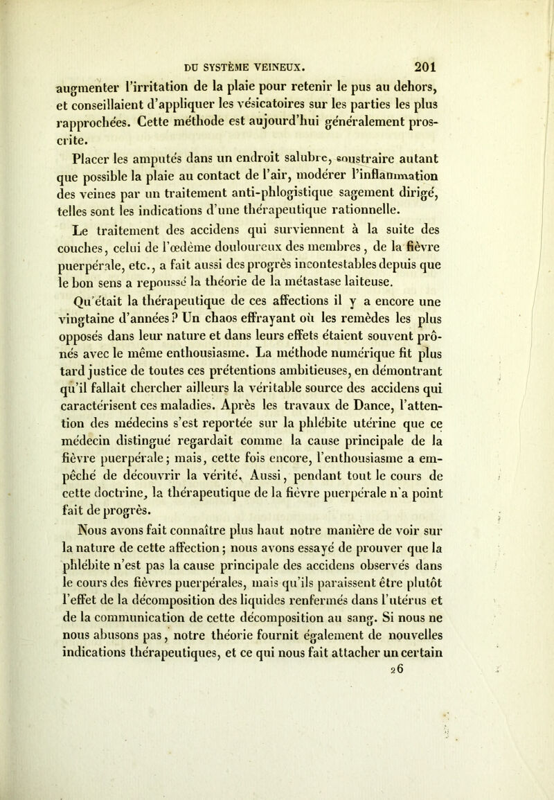 augmenter l’irritation de la plaie pour retenir le pus au dehors, et conseillaient d’appliquer les vésicatoires sur les parties les plus rapprochées. Cette méthode est aujourd’hui généralement pros- crite. Placer les amputés dans un endroit salubre, soustraire autant que possible la plaie au contact de l’air, modérer l’inflammation des veines par un traitement anti-phlogistique sagement dirigé, telles sont les indications d’une thérapeutique rationnelle. Le traitement des accidens qui surviennent à la suite des couches, celui de l’œdème douloureux des membres , de la fièvre puerpérale, etc., a fait aussi des progrès incontestables depuis que le bon sens a repoussé la théorie de la métastase laiteuse. Qu’était la thérapeutique de ces affections il y a encore une vingtaine d’années ? Un chaos effrayant où les remèdes les plus opposés dans leur nature et dans leurs effets étaient souvent prô- nés avec le même enthousiasme. La méthode numérique fit plus tard justice de toutes ces prétentions ambitieuses, en démontrant qu’il fallait chercher ailleurs la véritable source des accidens qui caractérisent ces maladies. Après les travaux de Dance, l’atten- tion des médecins s’est reportée sur la phlébite utérine que ce médecin distingué regardait comme la cause principale de la fièvre puerpérale; mais, cette fois encore, l’enthousiasme a em- pêché de découvrir la vérité* Aussi, pendant tout le cours de cette doctrine, la thérapeutique de la fièvre puerpérale n'a point fait de progrès. Nous avons fait connaître plus haut notre manière de voir sur la nature de cette affection ; nous avons essayé de prouver que la phlébite n’est pas la cause principale des accidens observés dans le cours des fièvres puerpérales, mais qu’ils paraissent être plutôt l’effet de la décomposition des liquides renfermés dans l’utérus et de la communication de cette décomposition au sang. Si nous ne nous abusons pas, notre théorie fournit également de nouvelles indications thérapeutiques, et ce qui nous fait attacher un certain 26