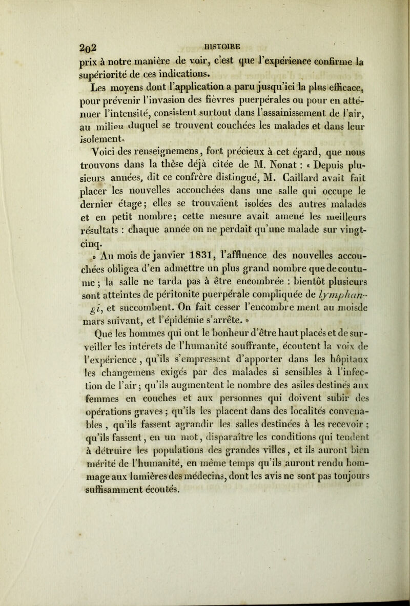 prix à notre manière de voir, c’est que l’expérience confirme la supériorité de ces indications. Les moyens dont l’application a paru jusqu’ici la plus efficace, pour prévenir l’invasion des fièvres puerpérales ou pour en atté- nuer l’intensité, consistent surtout dans l’assainissement de l’air, au milieu duquel se trouvent couchées les malades et dans leur isolement* Voici des renseignemens, fort précieux à cet égard, que nous trouvons dans la thèse déjà citée de M. Nonat : « Depuis plu- sieurs années, dit ce confrère distingué, M. Caillard avait fait placer les nouvelles accouchées dans une salle qui occupe le dernier étage ; elles se trouvaient isolées des autres malades et en petit nombre; cette mesure avait amené les meilleurs résultats : chaque année on ne perdait qu’une malade sur vingt- cinq. » Au mois de janvier 1831, l’affluence des nouvelles accou- chées obligea d’en admettre un plus grand nombre que de coutu- me ; la salle ne tarda pas à être encombrée : bientôt plusieurs sont atteintes de péritonite puerpérale compliquée de lymphan- gij et succombent. On fait cesser l’encombre ment au moisde mars suivant, et l’épidémie s’arrête. » Que les hommes qui ont le bonheur d’être haut placés et de sur- veiller les intérêts de l’humanité souffrante, écoutent la voix de l’expérience , qu’ils s’empressent d’apporter dans les hôpitaux les changemens exigés par des malades si sensibles à l’infec- tion de l’air; qu’ils augmentent le nombre des asiles destinés aux femmes en couches et aux personnes qui doivent subir des opérations graves ; qu’ils les placent dans des localités convena- bles , qu’ils fassent agrandir les salles destinées à les recevoir ; qu’ils fassent, en un mot, disparaître les conditions qui tendent à détruire les populations des grandes villes, et ils auront bien mérité de l’humanité, en même temps qu’ils auront rendu hom- mage aux lumières des médecins, dont les avis ne sont pas toujours suffisamment écoutés.