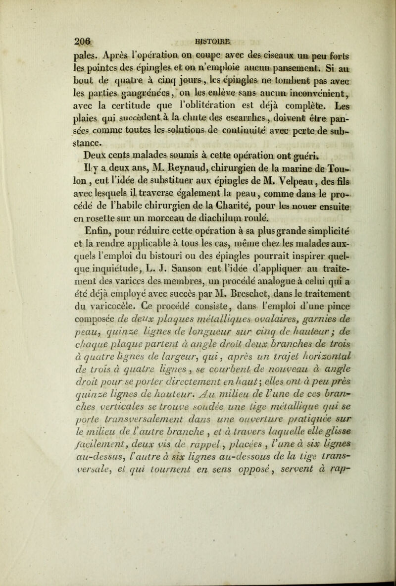 pales. Après l’opération on coupe avec des ciseaux un peu forts les pointes des épingles et on n’emploie aucun pansement. Si au bout de quatre à cinq jours, les épingles ne tombent pas avec les parties gangrenées, on les enlève sans aucun inconvénient, avec la certitude que l’oblitération est déjà complète. Les plaies qui succèdent à la chute des escarrhes, doivent être pan- sées comme toutes les solutions de continuité avec perte de sub- stance. Deux cents malades soumis à cette opération ont guéri. Il y a deux ans, M. Reynaud, chirurgien de la marine de Tou- lon , eut l’idée de substituer aux épingles de M. Velpeau, des fils avec lesquels il traverse également la peau, comme dans le pro- cédé de l'habile chirurgien de la Charité, pour les nouer ensuite en rosette sur un morceau de diachilum roulé. Enfin, pour réduire cette opération à sa plus grande simplicité et la rendre applicable à tous les cas, même chez les malades aux- quels l’emploi du bistouri ou des épingles pourrait inspirer quel- que inquiétude, L. J. Sanson eut l’idée d’appliquer au traite- ment des varices des membres, un procédé analogue à celui qui a été déjà employé avec succès par M. Breschet, dans le traitement du varicocèle. Ce procédé consiste, dans l’emploi d’une pince composée de deux plaques métalliques ovalaires, garnies de peau, quinze lignes de longueur sur cinq de hauteur ; de chaque plaque partent ci angle droit deux branches de trois ci quatre lignes de largeur, qui, après un trajet horizontal de trois à quatre lignes , se courbent de nouveau à angle droit pour se porter directement en haut ; elles ont à peu près quinze lignes de hauteur. Au milieu de Vune cle ces bran- ches verticales se trouve soudée une tige métallique qui se porte transversalement dans une ouverture pratiquée sur le milieu de l'autre branche , et à travers laquelle elle glisse facilement, deux vis de rappel, placées , l'une à six lignes au-clessus, l'autre à six lignes au-dessous de la tige trans- versale, et qui tournent en sens opposé, servent à rap-