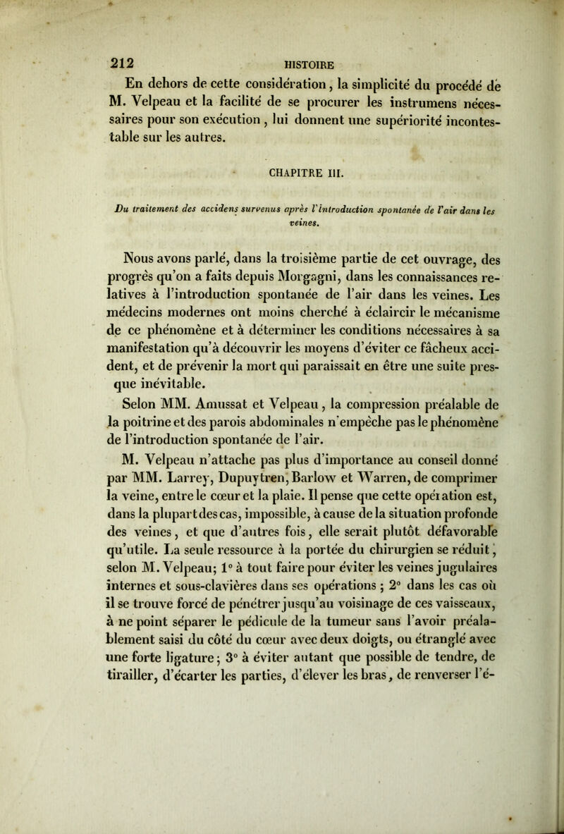 En dehors de cette considération, la simplicité du procédé dé M. Velpeau et la facilité de se procurer les instrumens néces- saires pour son exécution , lui donnent une supériorité incontes- table sur les autres. CHAPITRE III. Du traitement des accidens survenus après Vintroduction spontanée de l'air dans les veines. Nous avons parlé, dans la troisième partie de cet ouvrage, des progrès qu’on a faits depuis Morgagni, dans les connaissances re- latives à l’introduction spontanée de l’air dans les veines. Les médecins modernes ont moins cherché à éclaircir le mécanisme de ce phénomène et à déterminer les conditions nécessaires à sa manifestation qu’à découvrir les moyens d’éviter ce fâcheux acci- dent, et de prévenir la mort qui paraissait en être une suite pres- que inévitable. Selon MM. Amussat et Velpeau, la compression préalable de la poitrine et des parois abdominales n'empêche pas le phénomène de l’introduction spontanée de l’air. M. Velpeau n’attache pas plus d’importance au conseil donné par MM. Larrey, Dupuytren, Barlow et Warren, de comprimer la veine, entre le cœur et la plaie. Il pense que cette opération est, dans la plupartdescas, impossible, à cause delà situation profonde des veines, et que d’autres fois, elle serait plutôt défavorable qu’utile. La seule ressource à la portée du chirurgien se réduit, selon M. Velpeau; 1° à tout faire pour éviter les veines jugulaires internes et sous-clavières dans ses opérations ; 2° dans les cas où il se trouve forcé de pénétrer jusqu’au voisinage de ces vaisseaux, à ne point séparer le pédicule de la tumeur sans l’avoir préala- blement saisi du côté du cœur avec deux doigts, ou étranglé avec une forte ligature; 3° à éviter autant que possible de tendre, de tirailler, d’écarter les parties, d’élever les bras, de renverser lé-