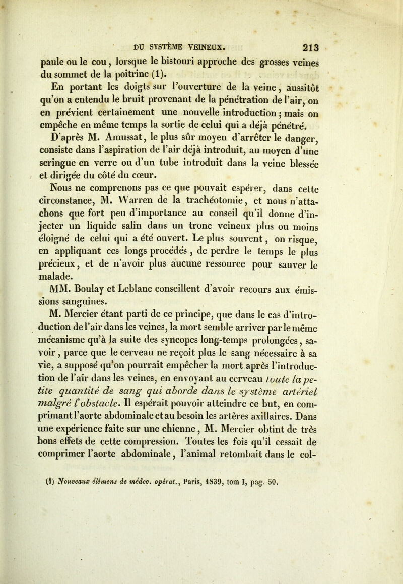 paule ou le cou, lorsque le bistouri approche des grosses veines du sommet de la poitrine (1). En portant les doigts sur l’ouverture de la veine, aussitôt qu’on a entendu le bruit provenant de la pénétration de l’air, on en prévient certainement une nouvelle introduction ; mais on empêche en même temps la sortie de celui qui a déjà pénétré. D'après M. Amussat, le plus sûr moyen d’arrêter le danger, consiste dans l’aspiration de l’air déjà introduit, au moyen d’une seringue en verre ou d’un tube introduit dans la veine blessée et dirigée du côté du cœur. Nous ne comprenons pas ce que pouvait espérer, dans cette circonstance, M. Warren de la trachéotomie, et nous n’atta- chons que fort peu d’importance au conseil qu’il donne d’in- jecter un liquide salin dans un tronc veineux plus ou moins éloigné de celui qui a été ouvert. Le plus souvent, on risque, en appliquant ces longs procédés , de perdre le temps le plus précieux, et de n’avoir plus aucune ressource pour sauver le malade. MM. Boulay et Leblanc conseillent d’avoir recours aux émis- sions sanguines. M. Mercier étant parti de ce principe, que dans le cas d’intro- duction de l’air dans les veines, la mort semble arriver par le même mécanisme qu’à la suite des syncopes long-temps prolongées, sa- voir , parce que le cerveau ne reçoit plus le sang nécessaire à sa vie, a supposé qu’on pourrait empêcher la mort après l’introduc- tion de l’air dans les veines, en envoyant au cerveau toute la pe- tite quantité de sang qui aborde dans le système artériel malgré T obstacle. Il espérait pouvoir atteindre ce but, en com- primant l’aorte abdominale et au besoin les artères axillaires. Dans une expérience faite sur une chienne, M. Mercier obtint de très bons effets de cette compression. Toutes les fois qu’il cessait de comprimer l’aorte abdominale, l’animal retombait dans le col- (1) Nouveaux êlérnens de mêdec. opérâtParis, 1639, tom I, pag. 50.