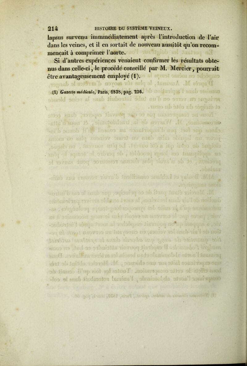 lapsus survenu immmédiatement après l’introduction de l’air dans les veines, et il en sortait de nouveau aussitôt qu’on recom- mençait à comprimer l’aorte. Si d’autres expériences venaient confirmer les résultats obte- nus dans celle-ci, le procédé conseillé par M. Mercier, pourrait être avantageusement employé (1). (1) Gazette médicale, Paris, 1838,pag. 236.
