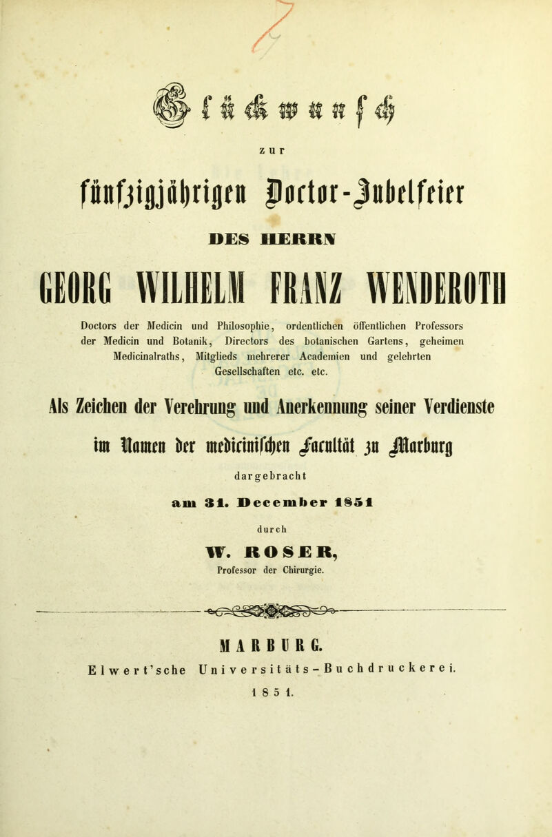 zur fünfjtjjjälirijjett portor-Jntififcier DES HERR! GEORG WILHELM Doctors der Medicin und Philosopliie, ordentlichen öffentlichen Professors der Medicin und Botanik, Directors des botanischen Gartens, geheimen Medicinalraths, Mitglieds mehrerer Academien und gelehrten Gesellschaften etc. etc. Als Zeichen der Verehrung und Anerkennung seiner Verdienste tot Hamm kr mcMrinifdgn iiirnltät jtt Jtlnrbnrg dar gebracht am 31. December fl§51 durch W. ROSER, Professor der Chirurgie. MARBURG. Elwert’sche Universitäts-Buchdruckerei.