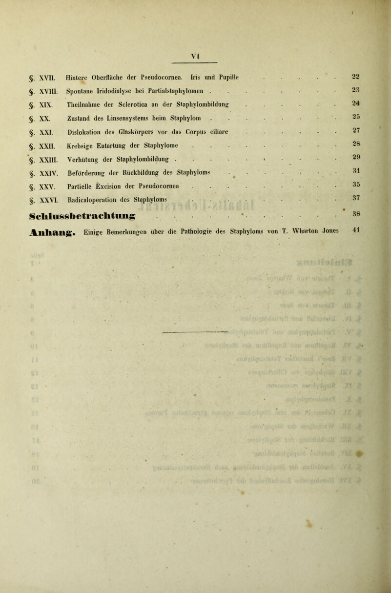 §. XVII. Hintere Oberfläche der Pseudocornea. Iris und Pupille .... §. XVIII. Spontane Iridodialyse bei Partialstaphylomen ....... §. XIX. Theilnahme der Sclerotica an der Staphylombildung ...... §. XX. Zustand des Linsensystems beim Staphylom ........ §. XXI. Dislokation des Glaskörpers vor das Corpus ciliare ...... §. XXII. Krebsige Entartung der Stapbylome §. XXIII. Verhütung der Staphylombildung * §. XXIV. Beförderung der Rückbildung des Staphyloms §. XXV. Partielle Excision der Pseudocornea §. XXVI. Radicaloperation des Staphyloms . ... . . . . Sclilusslietraclitung • Allliailg. Einige Bemerkungen über die Pathologie des Staphyloms von T. Wharton Jones 22 23 24 25 27 2S 29 31 35 37 38 41 ♦