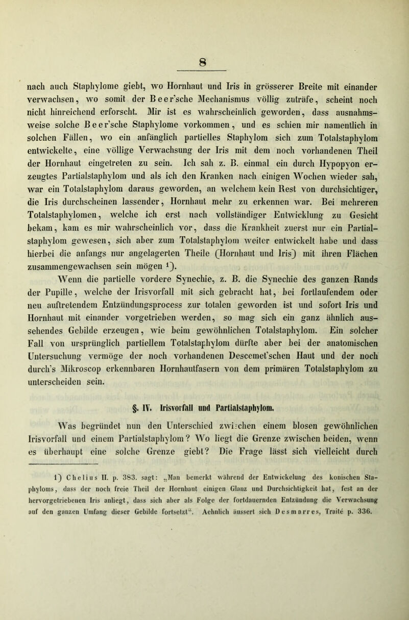 nach auch Staphylome giebt, wo Hornhaut und Iris in grösserer Breite mit einander verwachsen, wo somit der Beer’sche Mechanismus völlig zuträfe, scheint noch nicht hinreichend erforscht. Mir ist es wahrscheinlich geworden, dass ausnahms- weise solche Be ersehe Staphylome Vorkommen, und es schien mir namentlich in solchen Fällen, wo ein anfänglich partielles Staphylom sich zum Totalstaphylom entwickelte, eine völlige Verwachsung der Iris mit dem noch vorhandenen Theil der Hornhaut eingetreten zu sein. Ich sah z. B. einmal ein durch Hypopyon er- zeugtes Partialstaphylom und als ich den Kranken nach einigen Wochen wieder sah, war ein Totalstaphylom daraus geworden, an welchem kein Rest von durchsichtiger, die Iris durchscheinen lassender, Hornhaut mehr zu erkennen war. Bei mehreren Totalstaphylomen, welche ich erst nach vollständiger Entwicklung zu Gesicht bekam, kam es mir wahrscheinlich vor, dass die Krankheit zuerst nur ein Partial- staphylom gewesen, sich aber zum Totalstaphylom weiter entwickelt habe und dass hierbei die anfangs nur angelagerten Theile (Hornhaut und Iris} mit ihren Flächen zusammengewachsen sein mögen *}. Wenn die partielle vordere Synechie, z. B. die Synechie des ganzen Rands der Pupille, welche der Irisvorfall mit sich gebracht hat, bei fortlaufendem oder neu auftretendem Entzündungsprocess zur totalen geworden ist und sofort Iris und Hornhaut mit einander vorgetrieben werden, so mag sich ein ganz ähnlich aus- sehendes Gebilde erzeugen, wie heim gewöhnlichen Totalstaphylom. Ein solcher Fall von ursprünglich partiellem Totalstaphylom dürfte aber bei der anatomischen Untersuchung vermöge der noch vorhandenen Descemefschen Haut und der noch durch's Mikroscop erkennbaren Hornhautfasern von dem primären Totalstaphylom zu unterscheiden sein. §. IV. Irisvorfall und Partialstaphylom. Was begründet nun den Unterschied zwischen einem blosen gewöhnlichen Irisvorfall und einem Partialstaphylom ? Wo liegt die Grenze zwischen beiden, wenn es überhaupt eine solche Grenze giebt? Die Frage lässt sich vielleicht durch Chelius II. p. 383. sagt: „Man bemerkt während der Entwickelung des konischen Sta- phyloms, dass der noch freie Theil der Hornhaut einigen Glanz und Durchsichtigkeit hat, fest an der hervorgetriebenen Iris anliegt, dass sich aber als Folge der fortdauernden Entzündung die Verwachsung auf den ganzen Umfang dieser Gebilde fortsetzt“. Aehnlich iiusserl sich Desmarres, Traile p. 336.