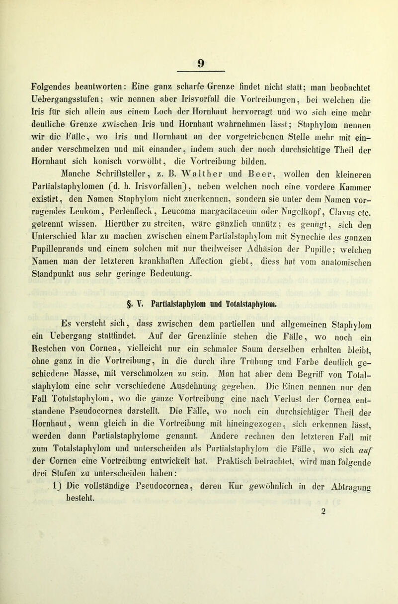 Folgendes beantworten: Eine ganz scharfe Grenze findet nicht statt; inan beobachtet Uekergangsstufen; wir nennen aber Irisvorfall die Vortreibungen, bei welchen die Iris für sich allein aus einem Loch der Hornhaut hervorragt und wo sich eine mehr deutliche Grenze zwischen Iris und Hornhaut wahrnehmen lässt; Staphylom nennen wir die Fälle, wo Iris und Hornhaut an der vorgetriebenen Stelle mehr mit ein- ander verschmelzen und mit einander, indem auch der noch durchsichtige Theil der Hornhaut sich konisch vorwölbt, die Vortreibung bilden. Manche Schriftsteller, z. B. Walther und Beer, wollen den kleineren Partialstaphylomen QL h. Irisvorfällen), neben welchen noch eine vordere Kammer existirt, den Namen Staphylom nicht zuerkennen, sondern sie unter dem Namen vor- ragendes Leukom, Perlenfleck, Leucoma margacitaceum oder Nagelkopf, Clavus etc. getrennt wissen. Hierüber zu streiten, wäre gänzlich unnütz; es genügt, sich den Unterschied klar zu machen zwischen einem Partialstaphylom mit Synechie des ganzen Pupillenrands und einem solchen mit nur theilweiser Adhäsion der Pupille; welchen Namen man der letzteren krankhaften Affection giebt, diess hat vom anatomischen Standpunkt aus sehr geringe Bedeutung. §. V. Partialstaphylom und Totalstaphylom. Es versteht sich, dass zwischen dem partiellen und allgemeinen Staphylom ein Uebergang stattfindet. Auf der Grenzlinie stehen die Fälle, wo noch ein Restchen von Cornea, vielleicht nur ein schmaler Saum derselben erhalten bleibt, ohne ganz in die Vortreibung, in die durch ihre Trübung und Farbe deutlich ge- schiedene Masse, mit verschmolzen zu sein. Man hat aber dem Begriff von Total- staphylom eine sehr verschiedene Ausdehnung gegeben. Die Einen nennen nur den Fall Totalstaphylom, wo die ganze Vortreibung eine nach Verlust der Cornea ent- standene Pseudocornea darstellt. Die Fälle, wo noch ein durchsichtiger Theil der Hornhaut, wenn gleich in die Vortreibung mit hineingezogen, sich erkennen lässt, werden dann Partialstaphylome genannt. Andere rechnen den letzteren Fall mit zum Totalstaphylom und unterscheiden als Partialstaphylom die Fälle, wo sich auf der Cornea eine Vortreibung entwickelt hat. Praktisch betrachtet, wird man folgende drei Stufen zu unterscheiden haben: 1) Die vollständige Pseudocornea, deren Kur gewöhnlich in der Abtragung besteht. 2