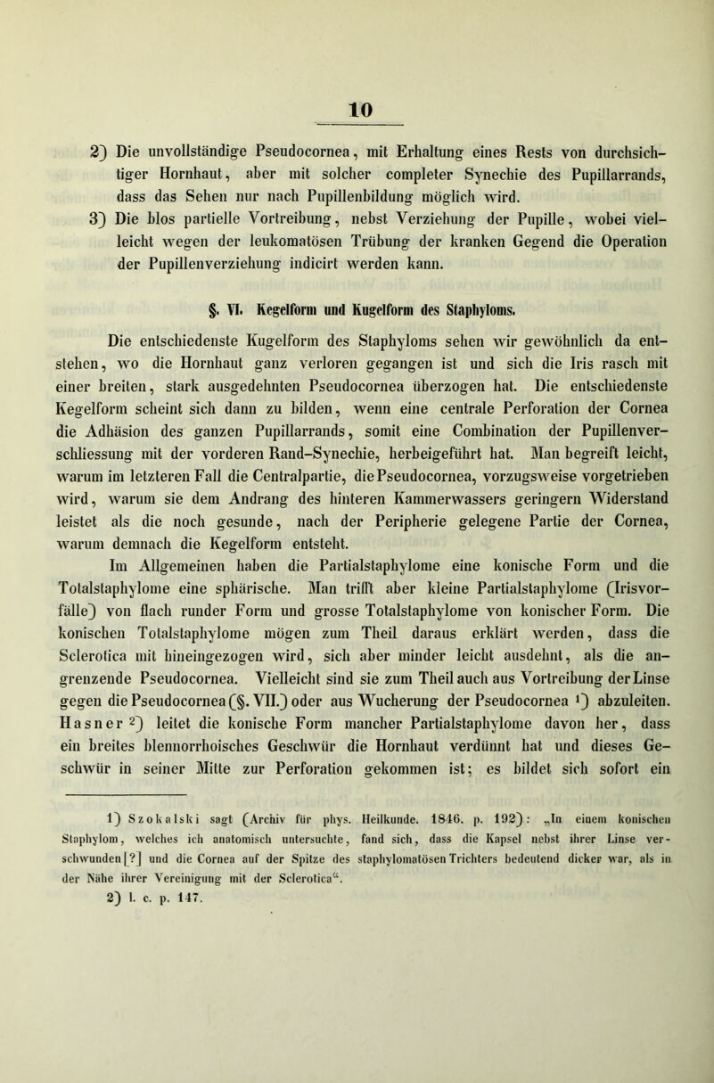 2) Die unvollständige Pseudocornea, mit Erhaltung eines Rests von durchsich- tiger Hornhaut, aber mit solcher completer Synechie des Pupillarrands, dass das Sehen nur nach Pupillenbildung möglich wird. 3) Die blos partielle Vortreibung, nebst Verziehung der Pupille, wobei viel- leicht wegen der leukomatösen Trübung der kranken Gegend die Operation der Pupillenverziehung indicirt werden kann. §. VI. Kegelform und Kugelform des Staphyloms. Die entschiedenste Kugelform des Staphyloms sehen wir gewöhnlich da ent- stehen, wo die Hornhaut ganz verloren gegangen ist und sich die Iris rasch mit einer breiten, stark ausgedehnten Pseudocornea überzogen hat. Die entschiedenste Kegelform scheint sich dann zu bilden, wenn eine centrale Perforation der Cornea die Adhäsion des ganzen Pupillarrands, somit eine Combination der Pupillenver- schliessung mit der vorderen Rand-Synechie, herbeigeführt hat. Man begreift leicht, warum im letzteren Fall die Centralpartie, die Pseudocornea, vorzugsweise vorgetrieben wird, warum sie dem Andrang des hinteren Kammerwassers geringem Widerstand leistet als die noch gesunde, nach der Peripherie gelegene Partie der Cornea, warum demnach die Kegelform entsteht. Im Allgemeinen haben die Partialstaphylome eine konische Form und die Totalstaphylome eine sphärische. Man trifft aber kleine Partialstaphylome Qrisvor- fälle) von flach runder Form und grosse Totalstaphylome von konischer Form. Die konischen Totalstaphylome mögen zum Tlieil daraus erklärt werden, dass die Sclerotica mit hineingezogen wird, sich aber minder leicht ausdehnt, als die an- grenzende Pseudocornea. Vielleicht sind sie zum Theilauch aus Vortreibung der Linse gegen die Pseudocornea (§. VII.) oder aus Wucherung der Pseudocornea *) abzuleiten. Hasner 1 2) leitet die konische Form mancher Partialstaphylome davon her, dass ein breites blennorrhoisches Geschwür die Hornhaut verdünnt hat und dieses Ge- schwür in seiner Mitte zur Perforation gekommen ist; es bildet sich sofort ein 1) Szokalski sagt (Archiv für phys. Heilkunde. 1816. p. 192): „In einem konischen Slaphylom, welches ich anatomisch untersuchte, fand sich, dass die Kapsel nebst ihrer Linse ver- schwunden | ?] und die Cornea auf der Spitze des staphylomatösen Trichters bedeutend dicker war, als in der Nähe ihrer Vereinigung mit der Sclerotica“. 2) 1. c. p. 147.