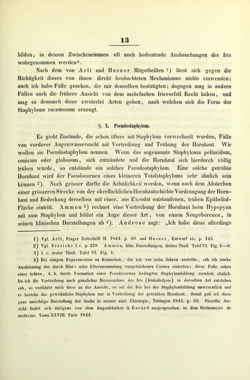 bilden, in dessen Zwischenräumen oft noch bedeutende Ausbauchungen der Iris wahrgenommen werden“. Nach dem von Arlt und Hasner Mitgetheilten l) lässt sich gegen die Richtigkeit dieses von ihnen direkt beobachteten Mechanismus nichts einwenden; auch ich habe Fälle gesehen, die mir denselben bestätigten; dagegen mag in andern Fällen auch die frühere Ansicht von dem mehrfachen Irisvorfall Recht haben, und mag es demnach diese zweierlei Arten geben, nach welchen sich die Form des Staphyloma racemosum erzeugt. §. X. Pseudostaphylom. Es giebt Zustände, die schon öfters mit Staphylom verwechselt wurden, Fälle von vorderer Augenwassersucht mit Vortreibung und Trübung der Hornhaut. Wir wollen sie Pseudostaphylom nennen. Wenn das sogenannte Staphyloma pellucidum, conicum oder globosum, sich entzündete und die Hornhaut sich hierdurch völlig trüben würde, so entstünde ein solches Pseudostaphylom. Eine solche getrübte Hornhaut wird der Pseudocornea eines kleineren Totalstaphyloms sehr ähnlich sein können 2}. Noch grösser dürfte die Aehnlichkeit werden, wenn nach dem Absterben einer grösseren Strecke von der oberflächlichen Hornhautschichte Vordrängung der Horn- haut und Bedeckung derselben mit einer, aus Exsudat entstandenen, trüben Epithelial— Fläche eintrilt. Ammon3} rechnet eine Vortreibung der Hornhaut beim Hypopyon mit zum Staphylom und bildet ein Auge dieser Art, von einem Neugeborenen, in seinen klinischen Darstellungen ab 4). Andreae sagt: „Ich habe diese allerdings 1} Vgl. Arlt, Prager Zeitschrift II. 1844. p. 80. und Hasner, Entwurf etc. p. 145. 2} Vgl. Frerichs 1. c. p. 429. Ammon, klin. Darstellungen, dritter Theil. Tafel VI. Fig. 1—8. 3} 1. c. erster Theil. Tafel VI. Fig. 1. 4) Bei einigen Experimenten an Kaninchen, die ich vor zehn Jahren anstellte, sah ich starke Ausdehnung der durch Blut - oder Eiteransainmlung vorgetriebeuen Cornea eintreten; diese Fälle sahen einer ächten, d. h. durch Formation einer Pseudocornea bedingten Staphylombildung ziemlich ähnlich. Da ich die Vortreibung nach gänzlicher Herausnahme der Iris (Iridodialysis} in derselben Art entstehen sah, so verführte mich diess zu der Ansicht, es sei die Iris hei der Staphylombildung unwesentlich und es bestehe das gewöhnliche Staphylom nur in Vortreibung der getrübten Hornhaut. Somit gab ich diese ganz unrichtige Darstellung der Sache in meiner anat. Chirurgie, Tübingen 1843. p. 59. Dieselbe An- sicht findet sich übrigens von dem Augenkliniker A. Berard ausgesprochen in dem Dictionnaire de medecine. Tome XXVIII. Paris 1844.