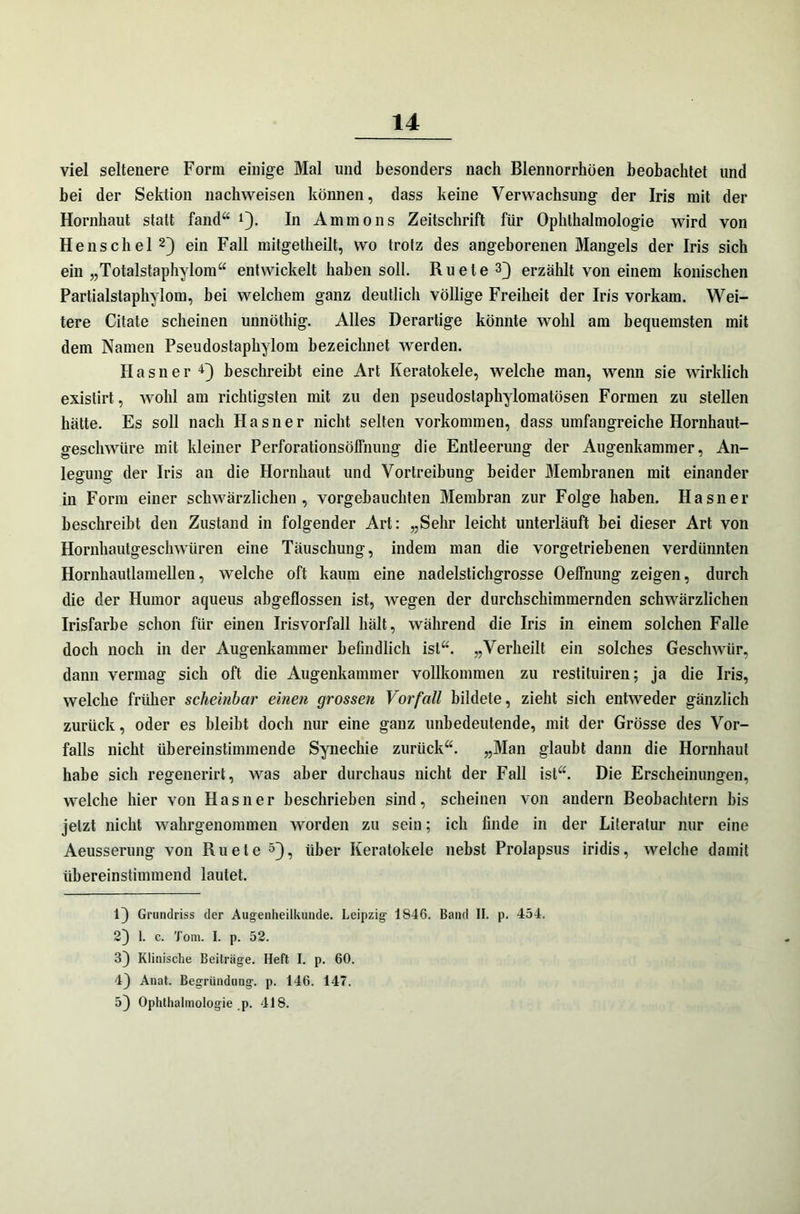 viel seltenere Form einige Mal und besonders nach Blennorrhöen beobachtet und bei der Sektion nachweisen können, dass keine Verwachsung der Iris mit der Hornhaut statt fand“ 1). In Ammons Zeitschrift für Ophthalmologie wird von He ns ch el2) ein Fall mitgetheilt, wo trotz des angeborenen Mangels der Iris sich ein „Totalstaphylom“ entwickelt haben soll. Ru eie3} erzählt von einem konischen Partialstaphylom, bei welchem ganz deutlich völlige Freiheit der Iris vorkam. Wei- tere Citate scheinen unnöthig. Alles Derartige könnte wohl am bequemsten mit dem Namen Pseudostaphylom bezeichnet werden. Hasner4} beschreibt eine Art Keratokele, welche man, wenn sie wirklich existirt, wohl am richtigsten mit zu den pseudostaphylomatösen Formen zu stellen hätte. Es soll nach Hasner nicht selten Vorkommen, dass umfangreiche Hornhaut- geschwüre mit kleiner Perforationsölfnung die Entleerung der Augenkammer, An- legung der Iris an die Hornhaut und Vortreibung beider Membranen mit einander in Form einer schwärzlichen, vorgebauchten Membran zur Folge haben. Hasner beschreibt den Zustand in folgender Art: „Sehr leicht unterläuft bei dieser Art von Hornhautgeschwüren eine Täuschung, indem man die vorgetriebenen verdünnten Hornhautlamellen, welche oft kaum eine nadelstichgrosse Oelfnung zeigen, durch die der Humor aqueus abgeflossen ist, wegen der durchschimmernden schwärzlichen Irisfarbe schon für einen Iris Vorfall hält, während die Iris in einem solchen Falle doch noch in der Augenkammer befindlich ist“. „Verheilt ein solches Geschwür, dann vermag sich oft die Augenkammer vollkommen zu restituiren; ja die Iris, welche früher scheinbar einen grossen Vorfall bildete, zieht sich entweder gänzlich zurück, oder es bleibt doch nur eine ganz unbedeutende, mit der Grösse des Vor- falls nicht übereinstimmende Synechie zurück“. „Man glaubt dann die Hornhaut habe sich regenerirt, was aber durchaus nicht der Fall ist“. Die Erscheinungen, welche hier von Hasner beschrieben sind, scheinen von andern Beobachtern bis jetzt nicht wahrgenommen worden zu sein; ich finde in der Literatur nur eine Aeusserung von Ru eie 5}, über Keratokele nebst Prolapsus iridis, welche damit übereinstimmend lautet. 1} Grundriss der Augenheilkunde. Leipzig 1S46. Band II. p. 454. 2} 1. c. Tom. I. p. 52. 3} Klinische Beitrüge. Heft I. p. 60. 4) Anat. Begründung, p. 146. 147. 5} Ophthalmologie p. 418.