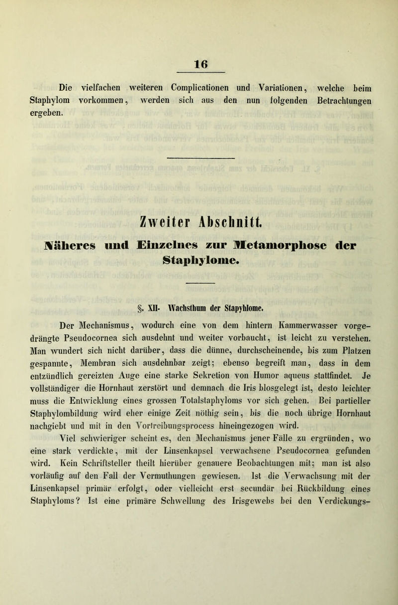 Die vielfachen weiteren Complicationen und Variationen, welche beim Staphylom Vorkommen, werden sich aus den nun folgenden Betrachtungen ergeben. Zweiter Abschnitt Näheres und Emzeliies zur Metamorphose (1er Stapliylome. §. XII- Wachstimm der Stapyhlome. Der Mechanismus, wodurch eine von dem hintern Kammerwasser vorge- drängte Pseudocornea sich ausdehnt und weiter vorbaucht, ist leicht zu verstehen. Man wundert sich nicht darüber, dass die dünne, durchscheinende, bis zum Platzen gespannte, Membran sich ausdehnbar zeigt; ebenso begreift man, dass in dem entzündlich gereizten Auge eine starke Sekretion von Humor aqueus stattfindet. Je vollständiger die Hornhaut zerstört und demnach die Iris biosgelegt ist, desto leichter muss die Entwicklung eines grossen Totalstaphyloms vor sich gehen. Bei partieller Staphylombildung wird eher einige Zeit nöthig sein, bis die noch übrige Hornhaut nachgiebt und mit in den Vorfreibungsprocess hineingezogen wird. Viel schwieriger scheint es, den Mechanismus jener Fälle zu ergründen, wo eine stark verdickte, mit der Linsenkapsel verwachsene Pseudocornea gefunden wird. Kein Schriftsteller theilt hierüber genauere Beobachtungen mit; man ist also vorläufig auf den Fall der Vermuthungen gewiesen. Ist die Verwachsung mit der Linsenkapsel primär erfolgt, oder vielleicht erst secundär bei Rückbildung eines Staphyloms? Ist eine primäre Schwellung des Irisgewebs hei den Verdickungs-