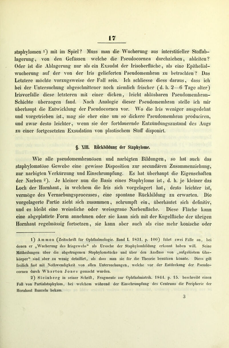 staphylomen J} mit im Spiel? Muss man die Wucherung aus interstitieller Stoffab- lagerung, von den Gefässen welche die Pseudocornea durchziehen, ahleiten? Oder ist die Ablagerung nur als ein Exsudat der Irisoberfläche, als eine Epithelial- wucherung auf der von der Iris gelieferten Pseudomembran zu betrachten ? Das Letztere möchte vorzugsweise der Fall sein. Ich schliesse diess daraus, dass ich bei der Untersuchung abgeschnittener noch ziemlich frischer (M. h. 2—6 Tage alter} Irisvorfälle diese letzteren mit einer dicken, leicht ablösbaren Pseudomembran- Schichte überzogen fand. Nach Analogie dieser Pseudomembran stelle ich mir überhaupt die Entwicklung der Pseudocornea vor. Wo die Iris weniger ausgedehnt und vorgetrieben ist, mag sie eher eine um so dickere Pseudomembran prodiiciren, und zwar desto leichter, wenn sie der fortdauernde Entzündungszustand des Augs zu einer fortgesetzten Exsudation von plastischem Stoff disponirt. §. XIII. Rückbildung der Stapbylome. Wie alle pseudomembranösen und narhigten Bildungen, so hat auch das staphylomatöse Gewebe eine gewisse Disposition zur secundären Zusammenziehung, zur narhigten Verkürzung und Einschrumpfung. Es hat überhaupt die Eigenschaften der Narben 2}. Je kleiner nun die Basis eines Staphyloms ist, d. h. je kleiner das Loch der Hornhaut, in welchem die Iris sich vorgelagert hat, desto leichter ist, vermöge des Vernarbungsprocesses, eine spontane Rückbildung zu erwarten. Die vorgelagerte Partie zieht sich zusammen, schrumpft ein, überhäutet sich definitiv, und es bleibt eine weissliche oder weissgraue Narbenfläche. Diese Fläche kann eine abgeplattete Form annehmen oder sie kann sich mit der Kugelfläche der übrigen Hornhaut regelmässig fortsetzen, sie kann aber auch als eine mehr konische oder 1} Ammon (^Zeitschrift für Ophthalmologie. Band I. 1831. p. 100} führt zwei Fälle an, hei denen er „Wucherung des Irisgewebs“ als Ursache der Staphylombiidung erkannt haben will. Seine Mittheilungen über die abgetragenen Staphylomstücke und über den Ausfluss von „aufgelöstem Glas- körper“ sind aber zu wenig detaillirt, als dass man sie für die Theorie benützen könnte. Diess gilt freilich fast mit Nothwendigkeit von allen Untersuchungen, welche vor der Entdeckung der Pseudo- cornea durch Wharton Jones gemacht wurden. 2} Steinberg in seiner Schrift, Fragmente zur Ophthalmiatrik. 1844. p. 15. beschreibt einen Fall von Partialstaphylom, bei welchem während der Einschrumpfung des Centrums die Peripherie der Hornhaut Runzeln bekam. 3
