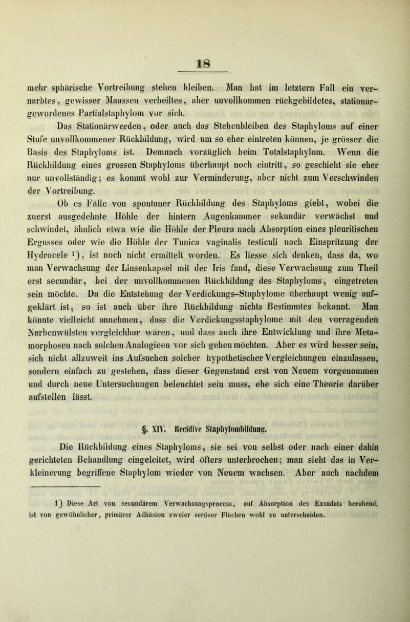 mehr sphärische Vortreibung' stehen bleiben. Man hat im letztem Fall ein ver- narbtes, gewisser Maassen verheiltes, aber unvollkommen rückgebildetes, stationär- gewordenes Partialstaphylom vor sich. Das Stationärwerden, oder auch das Stehenbleiben des Staphyloms auf einer Stufe unvollkommener Rückbildung, wird um so eher eintreten können, je grösser die Basis des Staphyloms ist. Demnach vorzüglich heim Totalstaphylom. Wenn die Rückbildung eines grossen Staphyloms überhaupt noch eintritt, so geschieht sie eher nur unvollständig; es kommt wohl zur Verminderung, aber nicht zum Verschwinden der Vortreibung. Ob es Fälle von spontaner Rückbildung des Staphyloms giebt, wobei die zuerst ausgedehnte Höhle der hintern Augenkammer sekundär verwächst und schwindet, ähnlich etwa wie die Höhle der Pleura nach Absorption eines pleuritischen Ergusses oder wie die Höhle der Tunica vaginalis testiculi nach Einspritzung der Hydrocele *}, ist noch nicht ermittelt worden. Es liesse sich denken, dass da, wo man Verwachsung der Linsenkapsel mit der Iris fand, diese Verwachsung zum Theil erst secundär, bei der unvollkommenen Rückbildung des Staphyloms, eingetreten sein möchte. Da die Entstehung der Verdickungs-Staphylome überhaupt wenig auf- geklärt ist, so ist auch über ihre Rückbildung nichts Bestimmtes bekannt. Man könnte vielleicht annehmen, dass die Verdickungsslaphylome mit den vorragenden Narbenwülsten vergleichbar wären, und dass auch ihre Entwicklung und ihre Meta- morphosen nach solchen Analogieen vor sich gehen möchten. Aber es wird besser sein, sich nicht allzuweit ins Aufsuchen solcher hypothetischer Vergleichungen einzulassen, sondern einfach zu gestehen, dass dieser Gegenstand erst von Neuem vorgenommen und durch neue Untersuchungen beleuchtet sein muss, ehe sich eine Theorie darüber aufstellen lässt. §. XIV. Uccidive Stapliylombildung. Die Rückbildung eines Staphyloms, sie sei von selbst oder nach einer dahin gerichteten Behandlung eingeleitet, wird öfters unterbrochen; man sieht das in Ver- kleinerung begriffene Staphylom wieder von Neuem wachsen. Aber auch nachdem 1) Diese Art von secundärem Verwachsungsprocess, auf Absorption des Exsudats beruhend, ist von gewöhnlicher, primärer Adhäsion zweier seröser Flächen wohl zu unterscheiden.