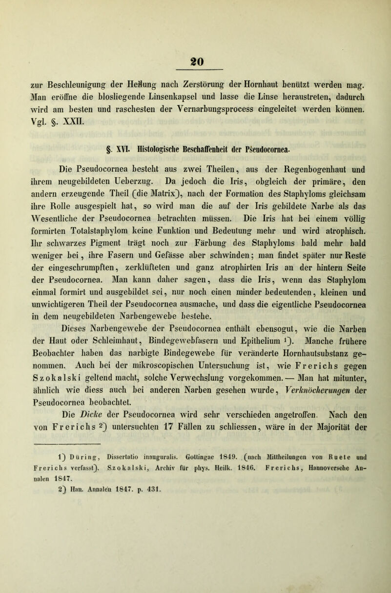 zur Beschleunigung der Heftung nach Zerstörung der Hornhaut benützt werden mag. Man eröffne die biosliegende Linsenkapsel und lasse die Linse heraustreten, dadurch wird am besten und raschesten der Yernarbungsprocess eingeleitet werden können. Vgl. §. XXII. §. XVI. Histologische Beschaffenheit der Pseudocornea. Die Pseudocornea besteht aus zwei Theilen, aus der Regenbogenhaut und ihrem neugebildeten Ueberzug. Da jedoch die Iris, obgleich der primäre, den andern erzeugende Theil (Mie Matrix}, nach der Formation des Staphyloms gleichsam ihre Rolle ausgespielt hat, so wird man die auf der Iris gebildete Narbe als das Wesentliche der Pseudocornea betrachten müssen. Die Iris hat bei einem völlig formirten Totalstaphylom keine Funktion und Bedeutung mehr und wird atrophisch. Ihr schwarzes Pigment trägt noch zur Färbung des Staphyloms bald mehr bald weniger bei, ihre Fasern und Gefässe aber schwinden; man findet später nur Reste der eingeschrumpften, zerklüfteten und ganz atrophirten Iris an der hintern Seite der Pseudocornea. Man kann daher sagen, dass die Iris, wenn das Staphylom einmal formirt und ausgebildet sei, nur noch einen minder bedeutenden, kleinen und unwichtigeren Theil der Pseudocornea ausmache, und dass die eigentliche Pseudocornea in dem neugebildelen Narbengewebe besiehe. Dieses Narbengewebe der Pseudocornea enthält ebensogut, wie die Narben der Haut oder Schleimhaut, Bindegewebfasern und Epithelium i}. Manche frühere Beobachter haben das narbigte Bindegewebe für veränderte Hornhautsubstanz ge- nommen. Auch bei der mikroscopischen Untersuchung ist, wie Frerichs gegen Szokalski geltend macht, solche Verwechslung vorgekommen.— Man hat mitunter, ähnlich wie diess auch bei anderen Narben gesehen wurde, Verknöcherungen der Pseudocornea beobachtet. Die Dicke der Pseudocornea wird sehr verschieden angetroffen. Nach den von Frerichs 2} untersuchten 17 Fällen zu schliessen, wäre in der Majorität der 1} Düring, Dissertatio inauguralis. Goltingae 1849. . (jnach Miltheilungen von Ruete und Frerichs verfasst}. Szokalski, Archiv für phys. Heilk. 1846. Frerichs, Hannoversche An- nalen 1847. 2} Han. Annalen 1847. p. 431.