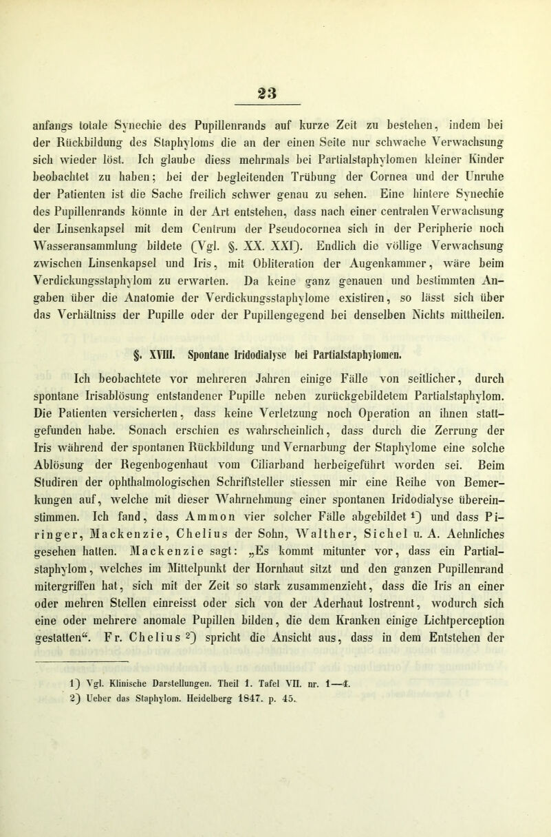 anfangs totale Synechie des Pupillenrands auf kurze Zeit zu bestehen, indem hei der Rückbildung des Slaphyloms die an der einen Seite nur schwache Verwachsung sich wieder löst. Ich glaube diess mehrmals hei Partialstaphylomen kleiner Kinder beobachtet zu haben; hei der begleitenden Trübung der Cornea und der Unruhe der Patienten ist die Sache freilich schwer genau zu sehen. Eine hintere Synechie des Pupillenrands könnte in der Art entstehen, dass nach einer centralen Verwachsung der Linsenkapsel mit dem Centrum der Pseudocornea sich in der Peripherie noch Wasseransammlung bildete (Vgl. §. XX. XXI). Endlich die völlige Verwachsung zwischen Linsenkapsel und Iris, mit Obliteration der Augenkammer, wäre beim Verdickungsstaphylom zu erwarten. Da keine ganz genauen und bestimmten An- gaben über die Anatomie der Verdickungsstaphylome existiren, so lässt sich über das Verhältniss der Pupille oder der Pupillengegend bei denselben Nichts mittheilen. §. XVIII. Spontane Iridodialysc bei Partialstaphyiomen. Ich beobachtete vor mehreren Jahren einige Fälle von seitlicher, durch spontane Irisablösung entstandener Pupille neben zurückgebildetem Partialstaphylom. Die Patienten versicherten, dass keine Verletzung noch Operation an ihnen statt- gefunden habe. Sonach erschien es wahrscheinlich, dass durch die Zerrung der Iris während der spontanen Rückbildung und Vernarbung der Staphylome eine solche Ablösung der Regenbogenhaut vom Ciliarband herbeigeführt worden sei. Beim Studiren der ophthalmologischen Schriftsteller stiessen mir eine Reihe von Bemer- kungen auf, welche mit dieser Wahrnehmung einer spontanen Iridodialyse überein- stimmen. Ich fand, dass Amnion vier solcher Fälle abgebildet1) und dass Pi- ringer, Mackenzie, Chelius der Sohn, Walther, Sichel u. A. Aehnliches gesehen hatten. Mackenzie sagt: „Es kommt mitunter vor, dass ein Partial- staphylom, welches im Mittelpunkt der Hornhaut sitzt und den ganzen Pupillenrand mitergriffen hat, sich mit der Zeit so stark zusammenzieht, dass die Iris an einer oder mehren Stellen einreisst oder sich von der Aderhaut lostrennt, wodurch sich eine oder mehrere anomale Pupillen bilden, die dem Kranken einige Lichtperception gestatten“. Fr. Chelius2) spricht die Ansicht aus, dass in dem Entstehen der Vgl. Klinische Darstellungen. Theil 1. Tafel VII. nr. 1—4. 2) Heber das Staphylom. Heidelberg 1847. p. 45..