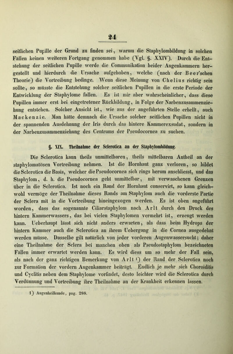 seitlichen Pupille der Grund zu finden sei, warum die Staphylombildung in solchen Fällen keinen weiteren Fortgang genommen habe (Vgl. §. XXIV). Durch die Ent- stehung der seitlichen Pupille werde die Communikation beider Augenkammern her- gestellt und hierdurch die Ursache aufgehoben, welche (nach der Beer’schen Theorie) die Vortreibung bedinge. Wenn diese Meinung von Chelius richtig sein sollte, so müsste die Entstehung solcher seitlichen Pupillen in die erste Periode der Entwicklung der Staphylome fallen. Es ist mir aber wahrscheinlicher, dass diese Pupillen immer erst hei eingetretener Rückbildung, in Folge der Narbenzusammenzie- hung entstehen. Solcher Ansicht ist, wie aus der angeführten Stelle erhellt, auch Mackenzie. Man hätte demnach die Ursache solcher seitlichen Pupillen nicht in der spannenden Ausdehnung der Iris durch das hintere Kammerexsudat, sondern in der Narbenzusammenziehung des Centrums der Pseudocornea zu suchen. §. XIX. Theilnalime der Sclerotica an der Staphylombildung. Die Sclerotica kann theils unmittelbaren, tlieils mittelbaren Antheil an der staphylomatösen Vortreibung nehmen. Ist die Hornhaut ganz verloren, so bildet die Sclerotica die Basis, welcher die Pseudocornea sich rings herum anschliesst, und das Staphylom, d. h. die Pseudocornea geht unmittelbar, mit verwaschenen Grenzen über in die Sclerotica. Ist noch ein Rand der Hornhaut conservirt, so kann gleich- wohl vermöge der Theilnalime dieses Rands am Staphylom auch die vorderste Partie der Sclera mit in die Vortreibung hineingezogen werden. Es ist oben angeführt worden, dass das sogenannte Ciliarstaphylom nach Arlt durch den Druck des hintern Kammerwassers, das hei vielen Staphylomen vermehrt ist, erzeugt werden kann. Ueberhaupt lässt sich nicht anders erwarten, als dass heim Hydrops der hintern Kammer auch die Sclerotica an ihrem Uehergang in die Cornea ausgedehnt werden müsse. Dasselbe gilt natürlich von jeder vorderen Augenwassersucht; daher eine Theilnalime der Sclera bei manchen oben als Pseudostaphylom bezeichneten Fällen immer erwartet werden kann. Es wird diess um so mehr der Fall sein, als nach der ganz richtigen Bemerkung von Arlt J) der Rand der Sclerotica noch zur Formation der vordem Augenkainmer beiträgt. Endlich je mehr sich Choroiditis und Cyclitis neben dem Staphylome vorfindet, desto leichter wird die Sclerotica durch Verdünnung und Vortreibung ihre Theilnalime an der Krankheit erkennen lassen. 1) Augenheilkunde, pag. 288.