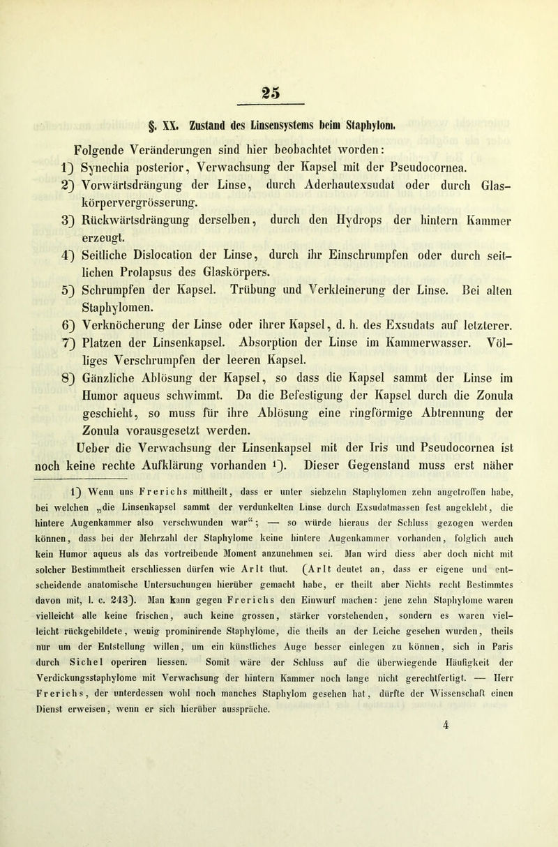 §. XX. Zustand des Linsensystems beim Staphylom. Folgende Veränderungen sind hier beobachtet worden: 1) Synechia posterior, Verwachsung der Kapsel mit der Pseudocornea. 2J Vorwärtsdrängung der Linse, durch Aderhautexsudat oder durch Glas- körpervergrösserung. 3) Riickwärtsdrängung derselben, durch den Hydrops der hintern Kammer erzeugt. 43 Seitliche Dislocation der Linse, durch ihr Einschrumpfen oder durch seit- lichen Prolapsus des Glaskörpers. 5) Schrumpfen der Kapsel. Trübung und Verkleinerung der Linse. Bei alten Staphylomen. 6) Verknöcherung der Linse oder ihrer Kapsel, d. h. des Exsudats auf letzterer. 7} Platzen der Linsenkapsel. Absorption der Linse im Kammerwasser. Völ- liges Verschrumpfen der leeren Kapsel. 8} Gänzliche Ablösung der Kapsel, so dass die Kapsel sammt der Linse im Humor aqueus schwimmt. Da die Befestigung der Kapsel durch die Zonula geschieht, so muss für ihre Ablösung eine ringförmige Abtrennung der Zonula vorausgesetzt werden. Ueber die Verwachsung der Linsenkapsel mit der Iris und Pseudocornea ist noch keine rechte Aufklärung vorhanden !). Dieser Gegenstand muss erst näher l} Wenn uns Frerichs mittheilt, dass er unter siebzehn Staphylomen zehn angetroffen habe, bei welchen „die Linsenkapsel sammt der verdunkelten Linse durch Exsudatmassen fest angeklebt, die hintere Augenkammer also verschwunden war“; — so würde hieraus der Schluss gezogen werden können, dass bei der Mehrzahl der Staphylome keine hintere Augenkaminer vorhanden, folglich auch kein Humor aqueus als das vortreibende Moment anzunehmen sei. Man wird diess aber doch nicht mit solcher Bestimmtheit erschlossen dürfen wie Arlt thut. (Arlt deutet an, dass er eigene und ent- scheidende anatomische Untersuchungen hierüber gemacht habe, er theilt aber Nichts recht Bestimmtes davon mit, 1. c. 2433- Man kann gegen Frerichs den Einwurf machen: jene zehn Staphylome waren vielleicht alle keine frischen, auch keine grossen, stärker vorstehenden, sondern es waren viel- leicht rückgebildete, Avenig prominirende Staphylome, die theils an der Leiche gesehen wurden, tlieils nur um der Entstellung willen, um ein künstliches Auge besser einlegen zu können, sich in Paris durch Sichel operiren Hessen. Somit wäre der Schluss auf die überwiegende Häufigkeit der Verdickungsstaphylome mit Verwachsung der hintern Kammer noch lange nicht gerechtfertigt. — Herr Frerichs, der unterdessen wohl noch manches Staphylom gesehen hat, dürfte der Wissenschaft einen Dienst erweisen, wenn er sich hierüber ausspräche. 4
