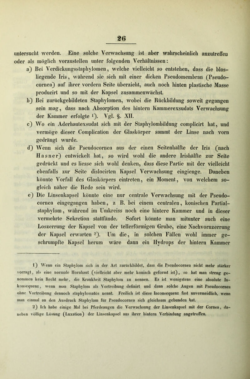 untersucht werden. Eine solche Verwachsung ist aber wahrscheinlich anzutreffen oder als möglich vorzustellen unter folgenden Verhältnissen: a) Bei Verdickungsstaphylomen, welche vielleicht so entstehen, dass die blos- liegende Iris, während sie sich mit einer dicken Pseudomembran (Pseudo- cornea) auf ihrer vordem Seite überzieht, auch noch hinten plastische Masse producirt und so mit der Kapsel zusammenwächst. b) Bei zurückgebildeten Staphylomen, wobei die Rückbildung soweit gegangen sein mag, dass nach Absorption des hintern Kammerexsudats Verwachsung der Kammer erfolgte *). Vgl. §. XII. c) Wo ein Aderhautexsudat sich mit der Staphylombildung complicirt hat, und vermöge dieser Complication der Glaskörper sammt der Linse nach vorn gedrängt wurde. d) Wenn sich die Pseudocornea aus der einen Seitenhälfte der Iris (nach Hasner) entwickelt hat, so wird wohl die andere Irishälfte zur Seite gedrückt und es liesse sich wohl denken, dass diese Partie mit der vielleicht ebenfalls zur Seite dislocirten Kapsel Verwachsung eingienge. Daneben könnte Vorfall des Glaskörpers eintreten, ein Moment, von welchem so- gleich näher die Rede sein wird. e) Die Linsenkapsel könnte eine nur centrale Verwachsung mit der Pseudo- cornea eingegangen haben, z B. bei einem centralen, konischen Partial— slaphylom, während im Umkreiss noch eine hintere Kammer und in dieser vermehrte Sekretion stattfände. Sofort könnte man mitunter auch eine Loszerrung der Kapsel von der tellerförmigen Grube, eine Nachvornzerrung der Kapsel erwarten 1 2). Um die, in solchen Fällen wohl immer ge- schrumpfte Kapsel herum wäre dann ein Hydrops der hintern Kammer 1) Wenn ein Stapliyloni sicii in der Art zurückbildet, dass die Pseudocornea nicht mehr stärker vorragt, als eine normale Hornhaut (vielleicht aber mehr konisch geformt ist), so hat man streng ge- nommen kein Recht mehr, die Krankheit Slaphylom zu nennen. Es ist wenigstens eine absolute In- konsequenz , wenn man Slaphylom als Vortreibung definirt und dann solche Augen mit Pseudocornea ohne Vortreibung dennoch staphylomatös nennt. Freilich ist diese Inconsequenz fast unvermeidlich, wenn man einmal an den Ausdruck Slaphylom für Pseudocornea sich gleichsam gebunden hat. 2) Ich habe einige Mal bei Pferdeaugen die Verwachsung der Linsenkapsel mit der Cornea, da- neben völlige Lösung (Luxation) der Linsenkapsel aus ihrer hintern Verbindung angetroffen.
