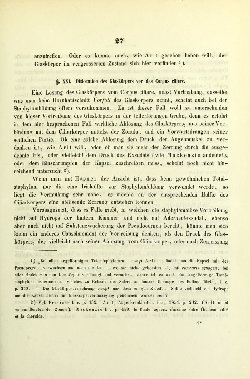 anzutreffen. Oder es könnte auch, wie Arlt gesehen haben will, der Glaskörper im vergrösserten Zustand sich hier vorfinden 1). §. XXI. Dislocation des Glaskörpers vor das Corpus ciliare. Eine Lösung des Glaskörpers vom Corpus ciliare, nebst Vortreibung, dasselbe was man heim Hornhautschnitt Vorfall des Glaskörpers nennt, scheint auch bei der Staphylombildung öfters vorzukommen. Es ist dieser Fall wohl zu unterscheiden von hloser Vortreibung des Glaskörpers in der tellerförmigen Grube, denn es erfolgt in dem hier besprochenen Fall wirkliche Ablösung des Glaskörpers, aus seiner Ver- bindung mit dem Ciliarkörper mittelst der Zonula, und ein Vorwärtsdrängen seiner seitlichen Partie. Oh eine solche Ablösung dem Druck der Augenmuskel zu ver- danken ist, wie Arlt will, oder ob man sie mehr der Zerrung durch die ausge- dehnte Iris, oder vielleicht dem Druck des Exsudats (wie Mackenzie andeutet}, oder dem Einschrumpfen der Kapsel zuschreiben muss, scheint noch nicht hin- reichend untersucht 2}. XVenn man mit Hasner der Ansicht ist, dass heim gewöhnlichen Total- staphylom nur die eine Irishälfte zur Staphylombildung verwendet werde, so liegt die Vermuthung sehr nahe, es möchte an der entsprechenden Hälfte des Ciliarkörpers eine ablösende Zerrung entstehen können. Vorausgesetzt, dass es Fälle giebt, in welchen die staphylomatöse Vortreibung nicht auf Hydrops der hintern Kammer und nicht auf Aderhautexsudat, ebenso aber auch nicht auf Substanzwucherung der Pseudocornea beruht, könnte man sich kaum ein anderes Causalmoment der Vortreibung denken, als den Druck des Glas- körpers, der vielleicht nach seiner Ablösung vom Ciliarkörper, oder nach Zerreissung 1} „Bei allen kegelförmigen Totalstaphylomen — sagt Arlt — findet man die Kapsel mit der Pseudocornea verwachsen und auch die Linse, wo sie nicht geborsten ist, mit vorwärts gezogen; bei allen findet man den Glaskörper verflüssigt und vermehrt, daher ist es auch das kegelförmige Total- staphylom insbesondere, welches zu Ectasien der Sclera im hintern Umfange des Bulbus führt“, 1. c. p. 243. — Die Glaskörpervermehrung erregt mir doch einigen Zweifel. Sollte vielleicht ein Hydrops um die Kapsel herum für Glaskörperverflüssigung genommen worden sein? 2} Vgl. Frerichs 1. c. p. 432. Arlt, Augenkrankheiten. Prag 1851. p. 242. (Arlt nennt es ein Bersten der Zonula}. Mackenzie 1. c. p. 459. le fluide aqueux s'insinue entre 1‘humeur vitre et la choroide. 4*