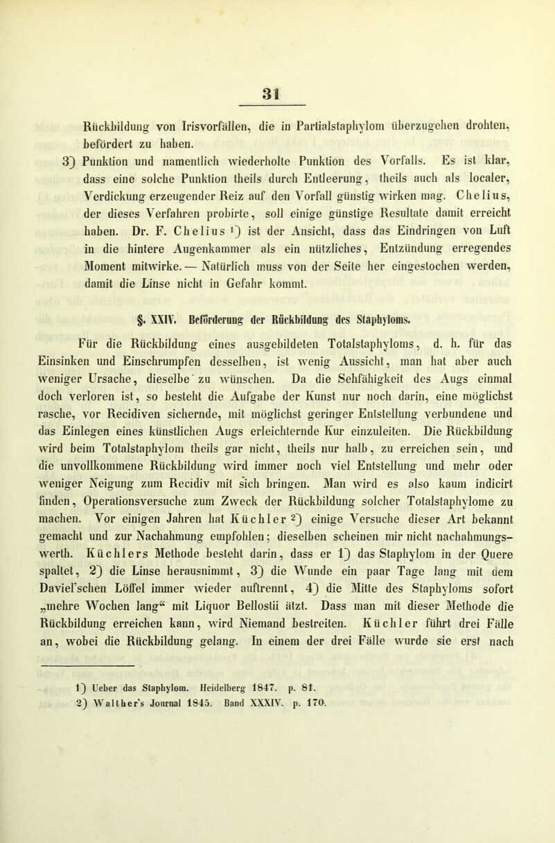Rückbildung von Iris Vorfällen, die in Partialstaphylom überzugehen drohten, befördert zu haben. 33 Punktion und namentlich wiederholte Punktion des Vorfalls. Es ist klar, dass eine solche Punktion theils durch Entleerung, theils auch als localer, Verdickung erzeugender Reiz auf den Vorfall günstig wirken mag. Chelius, der dieses Verfahren probirte, soll einige günstige Resultate damit erreicht haben. Dr. F. Chelius Q ist der Ansicht, dass das Eindringen von Luft in die hintere Augenkammer als ein nützliches, Entzündung erregendes Moment mitwirke. — Natürlich muss von der Seite her eingestochen werden, damit die Linse nicht in Gefahr kommt. §. XXIV. Beförderung der Rückbildung des Staphyloms. Für die Rückbildung eines ausgebildeten Totalstaphvloms, d. h. für das Einsinken und Einschrumpfen desselben, ist wenig Aussicht, man hat aber auch weniger Ursache, dieselbe'zu wünschen. Da die Sehfähigkeit des Augs einmal doch verloren ist, so besteht die Aufgabe der Kunst nur noch darin, eine möglichst rasche, vor Recidiven sichernde, mit möglichst geringer Entstellung verbundene und das Einlegen eines künstlichen Augs erleichternde Kur einzuleiten. Die Rückbildung wird beim Totalstaphylom theils gar nicht, theils nur halb, zu erreichen sein, und die unvollkommene Rückbildung wird immer noch viel Entstellung und mehr oder weniger Neigung zum Recidiv mit sich bringen. Man wird es also kaum indicirt finden, Operationsversuche zum Zweck der Rückbildung solcher Totalstaphylome zu machen. Vor einigen Jahren hat Küchler * 2J einige Versuche dieser Art bekannt gemacht und zur Nachahmung empfohlen; dieselben scheinen mir nicht nachahmungs- werth. Küchlers Methode besteht darin, dass er 1} das Staphylom in der Quere spaltet, 23 die Linse herausnimmt, 33 die Wunde ein paar Tage lang mit oem DavieFschen Löffel immer wieder auftrennt, 43 die Mitte des Staphyloms sofort „mehre Wochen lang“ mit Liquor Bellostii ätzt. Dass man mit dieser Methode die Rückbildung erreichen kann, wird Niemand bestreiten. Küchler führt drei Fälle an, wobei die Rückbildung gelang. In einem der drei Fälle wurde sie erst nach 13 Ueber das Staphylom. Heidelberg 1847. p. 81. 2) Walther’s Journal 1845. Band XXXIV. p. 170.
