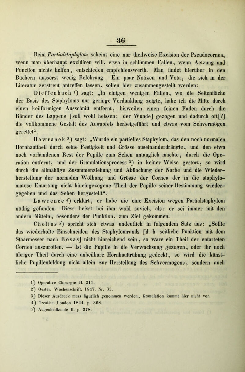 Beim Partialstaphylom scheint eine nur theilweise Excision der Pseudocornea, wenn man überhaupt excidiren will, etwa in schlimmen Fällen, wenn Aetzung und Punction nichts helfen, entschieden empfehlenswerth. Man findet hierüber in den Büchern äusserst wenig Belehrung. Ein paar Notizen und Vota, die sich in der Literatur zerstreut antreffen lassen, sollen hier zusammengestellt werden: Dieffenbach Q sagt: „In einigen wenigen Fällen, wo die Seitenfläche der Basis des Staphyloms nur geringe Verdunklung zeigte, habe ich die Mitte durch einen keilförmigen Ausschnitt entfernt, bisweilen einen feinen Faden durch die Ränder des Lappens [soll wohl heissen: der Wunde] gezogen und dadurch oft[?] die vollkommene Gestalt des Augapfels herbeigeführt und etwas vom Sehvermögen gerettet“. Hawranek 1 23 sagt: „Wurde ein partielles Staphylom, das den noch normalen Hornhauttheil durch seine Festigkeit und Grösse auseinanderdrängte, und den etwa noch vorhandenen Rest der Pupille zum Sehen untauglich machte, durch die Ope- ration entfernt, und der Granulationsprocess 3} in keiner Weise gestört, so wird durch die allmählige Zusammenziehung und Abflachung der Narbe und die Wieder- herstellung der normalen Wölbung und Grösse der Cornea der in die staphylo- malöse Entartung nicht hineingezogene Theil der Pupille seiner Bestimmung wieder- gegeben und das Sehen hergestellt“. Lawrence 43 erklärt, er habe nie eine Excision wegen Partialstaphylom nöthig gefunden. Diess heisst hei ihm wohl soviel, als: er sei immer mit den andern Mitteln, besonders der Punktion, zum Ziel gekommen. Chelius 53 spricht sich etwas undeutlich in folgendem Satz aus: „Sollte das wiederholte Einschneiden des Staphylomrands [d. h. seitliche Punktion mit dem Staarmesser nach Rosas] nicht hinreichend sein, so wäre ein Theil der entarteten Cornea auszurotten. — Ist die Pupille in die Verwachsung gezogen, oder ihr noch übriger Theil durch eine unheilbare Hornhauttrübung gedeckt, so wird die künst- liche Pupillenbildung nicht allein zur Herstellung des Sehvermögens, sondern auch 1] Operative Chirurgie II. 211. 2] Oester. Wochenschrift. 1847. Kr. 35. 33 Dieser Ausdruck muss figürlich genommen werden, Granulation kommt hier nicht vor. 4] Treatise. London 1844. p. 368. 5) Augenheilkunde II. p. 378.
