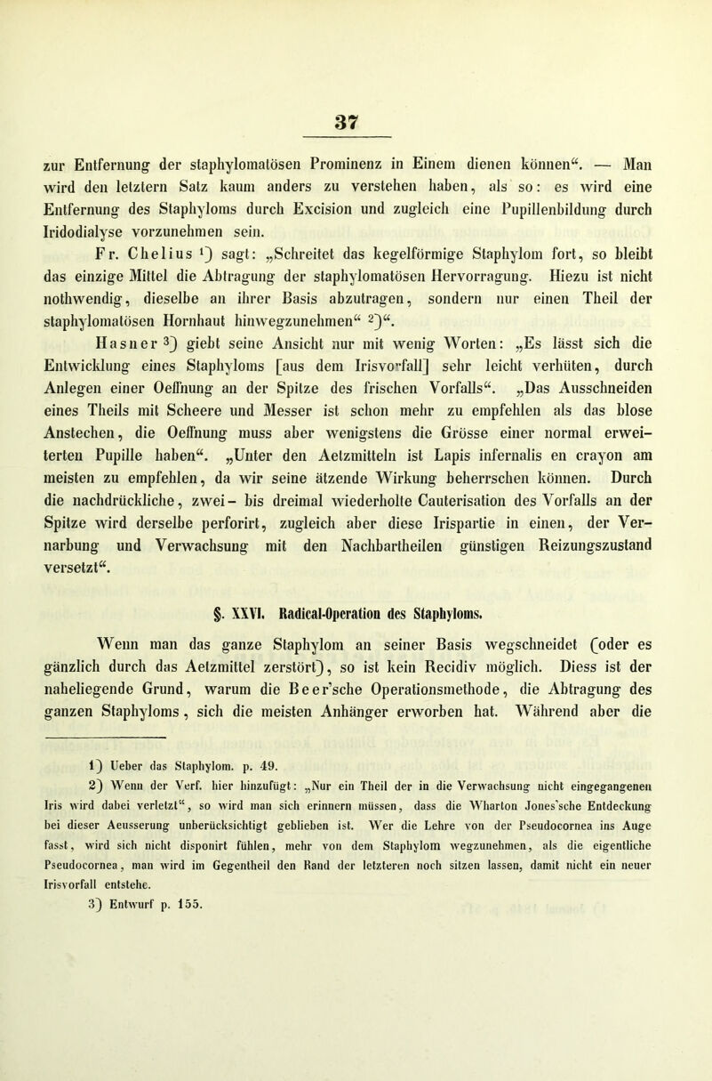 zur Entfernung- der staphyloinalösen Prominenz in Einem dienen können“. — Man wird den letztem Satz kaum anders zu verstehen haben, als so: es wird eine Entfernung des Staphyloms durch Excision und zugleich eine Pupillenbildung durch Iridodialyse vorzunehmen sein. Fr. Chelius J} sagt: „Schreitet das kegelförmige Staphylom fort, so bleibt das einzige Mittel die Abtragung der staphylomatösen Hervorragung. Hiezu ist nicht nothwendig, dieselbe an ihrer Basis abzutragen, sondern nur einen Theil der staphylomatösen Hornhaut hinwegzunehmen“ * 2}“. Hasner3} giebt seine Ansicht nur mit wenig Worten: „Es lässt sich die Entwicklung eines Staphyloms [aus dem Irisvo-fall] sehr leicht verhüten, durch Anlegen einer Oelfnung an der Spitze des frischen Vorfalls“. „Das Ausschneiden eines Theils mit Scheere und Messer ist schon mehr zu empfehlen als das blose Anstechen, die Oelfnung muss aber wenigstens die Grösse einer normal erwei- terten Pupille haben“. „Unter den Aetzmitteln ist Lapis infernalis en crayon am meisten zu empfehlen, da wir seine ätzende Wirkung beherrschen können. Durch die nachdrückliche, zwei- bis dreimal wiederholte Cauterisation des Vorfalls an der Spitze wird derselbe perforirt, zugleich aber diese Irispartie in einen, der Ver- narbung und Verwachsung mit den Nachbartheilen günstigen Reizungszustand versetzt“. §. XXVI. Radical-Opcration des Staphyloms. Wenn man das ganze Staphylom an seiner Basis wegschneidet (oder es gänzlich durch das Aetzmittel zerstört}, so ist kein Recidiv möglich. Diess ist der naheliegende Grund, warum die Beer’sche Operationsmethode, die Abtragung des ganzen Staphyloms , sich die meisten Anhänger erworben hat. Während aber die 1} Ueber das Staphylom. p. 49. 2) Wenn der Verf. hier hinzufügt: „Nur ein Theil der in die Verwachsung nicht eingegangenen Iris wird dabei verletzt“, so wird man sich erinnern müssen, dass die Wharton Jones’sche Entdeckung bei dieser Aeusserung unberücksichtigt geblieben ist. Wer die Lehre von der Pseudocornea ins Auge fasst, wird sich nicht disponirt fühlen, mehr von dem Staphylom wegzunehmen, als die eigentliche Pseudocornea, man wird im Gegentheil den Rand der letzteren noch sitzen lassen, damit nicht ein neuer Irisvorfall entstehe. 3} Entwurf p. 155.