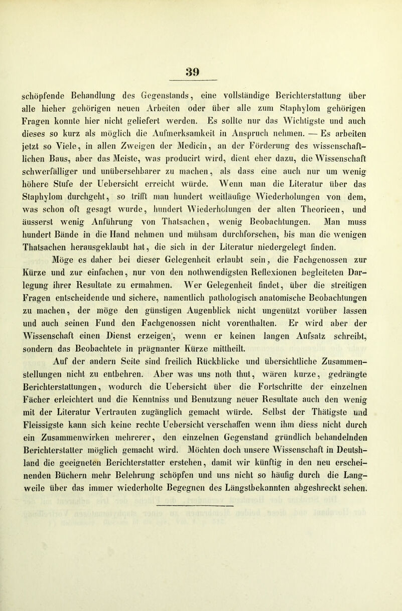 schöpfende Behandlung des Gegenstands, eine vollständige Berichterstattung über alle hieher gehörigen neuen Arbeiten oder über alle zum Staphylom gehörigen Fragen konnte hier nicht geliefert werden. Es sollte nur das Wichtigste und auch dieses so kurz als möglich die Aufmerksamkeit in Anspruch nehmen. — Es arbeiten jetzt so Viele, in allen Zweigen der Medicin, an der Förderung des wissenschaft- lichen Baus, aber das Meiste, was producirt wird, dient eher dazu, die Wissenschaft schwerfälliger und unübersehbarer zu machen, als dass eine auch nur um wenig höhere Stufe der Uebersicht erreicht würde. Wenn man die Literatur über das Staphylom durchgeht, so triiFt man hundert weitläufige Wiederholungen von dem, was schon oft gesagt wurde, hundert Wiederholungen der alten Theorieen, und äusserst wenig Anführung von Thatsachen, wenig Beobachtungen. Man muss hundert Bände in die Hand nehmen und mühsam durchforschen, bis man die wenigen Thatsachen herausgeklaubt hat, die sich in der Literatur niedergelegt finden. Möge es daher bei dieser Gelegenheit erlaubt sein, die Fachgenossen zur Kürze und zur einfachen, nur von den nothwendigsten Reflexionen begleiteten Dar- legung ihrer Resultate zu ermahmen. Wer Gelegenheit findet, über die streitigen Fragen entscheidende und sichere, namentlich pathologisch anatomische Beobachtungen zu machen, der möge den günstigen Augenblick nicht ungenützt vorüber lassen und auch seinen Fund den Fachgenossen nicht vorenthalten. Er wird aber der Wissenschaft einen Dienst erzeigen1, wenn er keinen langen Aufsatz schreibt, sondern das Beobachtete in prägnanter Kürze mittheilt. Auf der andern Seite sind freilich Rückblicke und übersichtliche Zusammen- stellungen nicht zu entbehren. Aber was uns noth timt, wären kurze, gedrängte Berichterstattungen, wodurch die Uebersicht über die Fortschritte der einzelnen Fächer erleichtert und die Kenntniss und Benutzung neuer Resultate auch den wenig mit der Literatur Vertrauten zugänglich gemacht würde. Selbst der Thätigste und Fleissigste kann sich keine rechte Uebersicht verschaffen wenn ihm diess nicht durch ein Zusammenwirken mehrerer, den einzelnen Gegenstand gründlich behandelnden Berichterstatter möglich gemacht wird. Möchten doch unsere Wissenschaft in Deutsh- land die geeigneten Berichterstatter erstehen, damit wir künftig in den neu erschei- nenden Büchern mehr Belehrung schöpfen und uns nicht so häufig durch die Lang- weile über das immer wiederholte Begegnen des Längstbekannten abgeshreckt sehen.
