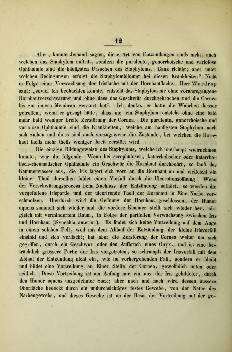 Aber, könnte Jemand sagen, diese Art von Entzündungen sinds nicht, anch weichen das Staphylom auftritt, sondern die purulente, gonorrhoische und variolöse Ophthalmie sind die häufigsten Ursachen des Staphyloms. Ganz richtig; aber unter welchen Bedingungen erfolgt die Staphylombildung bei diesen Krankheiten? Nicht in Folge einer Verwachsung der Irisfläche mit der Hornhautfläche. Herr War drop sagt: „soviel ich beobachten konnte, entsteht das Staphylom nie ohne vorangegangene Hornhautverschwarung und ohne dass das Geschwür durchgebrochen und die Cornea bis zur innern Membran zerstört hat“. Ich denke, er hätte die Wahrheit besser getroffen, wenn er gesagt hätte, dass nie ein Staphylom entsteht ohne eine bald mehr bald weniger breite Zerstörung der Cornea. Die purulente, gonorrhoische und variolöse Ophthalmie sind die Krankheiten, welche am häufigsten Staphylom nach sich ziehen und diess sind auch vorzugsweise die Zustände, bei welchen die Horn- haut theils mehr theils weniger breit zerstört wird. Die einzige Bildungsweise des Staphyloms, welche ich überhaupt wahrnehmen konnte, war die folgende: Wenn bei scrophulöser, katarrhalischer oder katarrha- lisch-rheumatischer Ophthalmie ein Geschwür die Hornhaut durchbohrt, so lauft das Kammerwasser aus, die Iris lagert sich vorn an die Hornhaut an und vielleicht ein kleiner Theil derselben bildet einen Vorfall durch die Ulcerationsöffnung. Wenn der Verschwärungsprocess beim Nachlass der Entzündung aufhört, so werden die vorgefallene Irispartie und der ulcerirende Theil der Hornhaut in Eine Narbe ver- schmolzen. Hierdurch wird die Oeffnung der Hornhaut geschlossen, der Humor aqueus sammelt sich wieder und die vordere Kammer stellt sich wieder her, ob- gleich mit vermindertem Raum, in Folge der partiellen Verwachsung zwischen Iris und Hornhaut (Synechia anterior). Es findet sich keine Vortreibung auf dem Auge in einem solchen Fall, weil mit dem Ablauf der Entzündung der kleine Irisvorfall einsinkt und sich verflacht; hat aber die Zerstörung der Cornea weiter um sich gegriffen, durch ein Geschwür oder den Aufbruch eines Onyx, und ist eine be- trächtlich grössere Partie der Iris vorgetreten, so schrumpft der Irisvorfall mit dem Ablauf der Entzündung nicht ein, wie im vorhergehenden Fall, sondern er bleibt und bildet eine Vortreibung an Einer Stelle der Cornea, gewöhnlich unten oder seitlich. Diese Vortreibung ist am Anfang nur ein aus der Iris gebildeter, durch den Humor aqueus ausgedehnter Sack; aber nach und nach wird dessen äussere Oberfläche bedeckt durch ein undurchsichtiges festes Gewebe, von der Natur des Narbengewebs, und dieses Gewebe ist an der Basis der Vortreibung mit der ge-