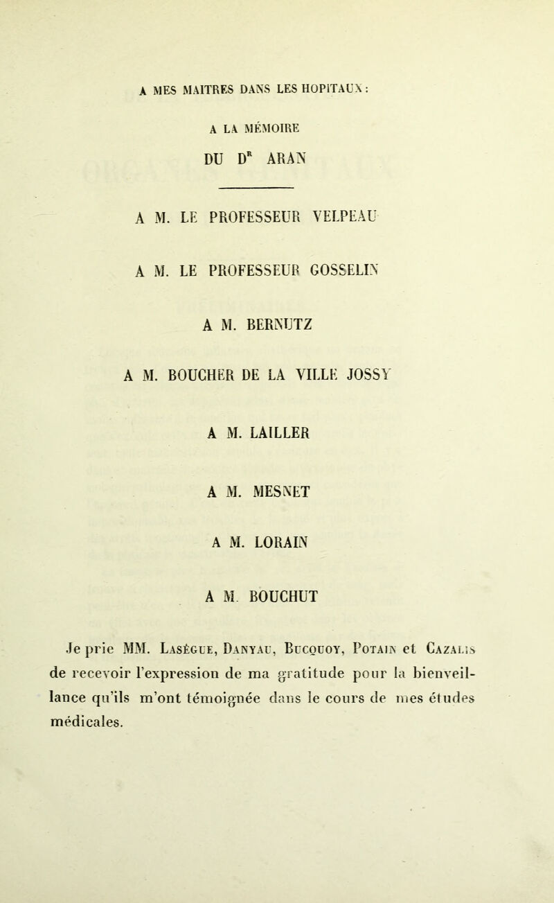 A MES MAITRES DANS LES HOPITAUX : A LA MÉMOIRE DU DR ARAN A M. LE PROFESSEUR VELPEAU A M. LE PROFESSEUR GOSSELIN A M. BERNUTZ A M. BOUCHER DE LA VILLE JOSSY A M. LAILLER A M. MESNET A M. LO RA IN A M BOUCHUT Je prie MM. Lasègue, Danyau, Bdcouoy, Potaun et Cazalis de recevoir l’expression de ma gratitude pour la bienveil- lance qu’ils m’ont témoignée dans le cours de mes études médicales.