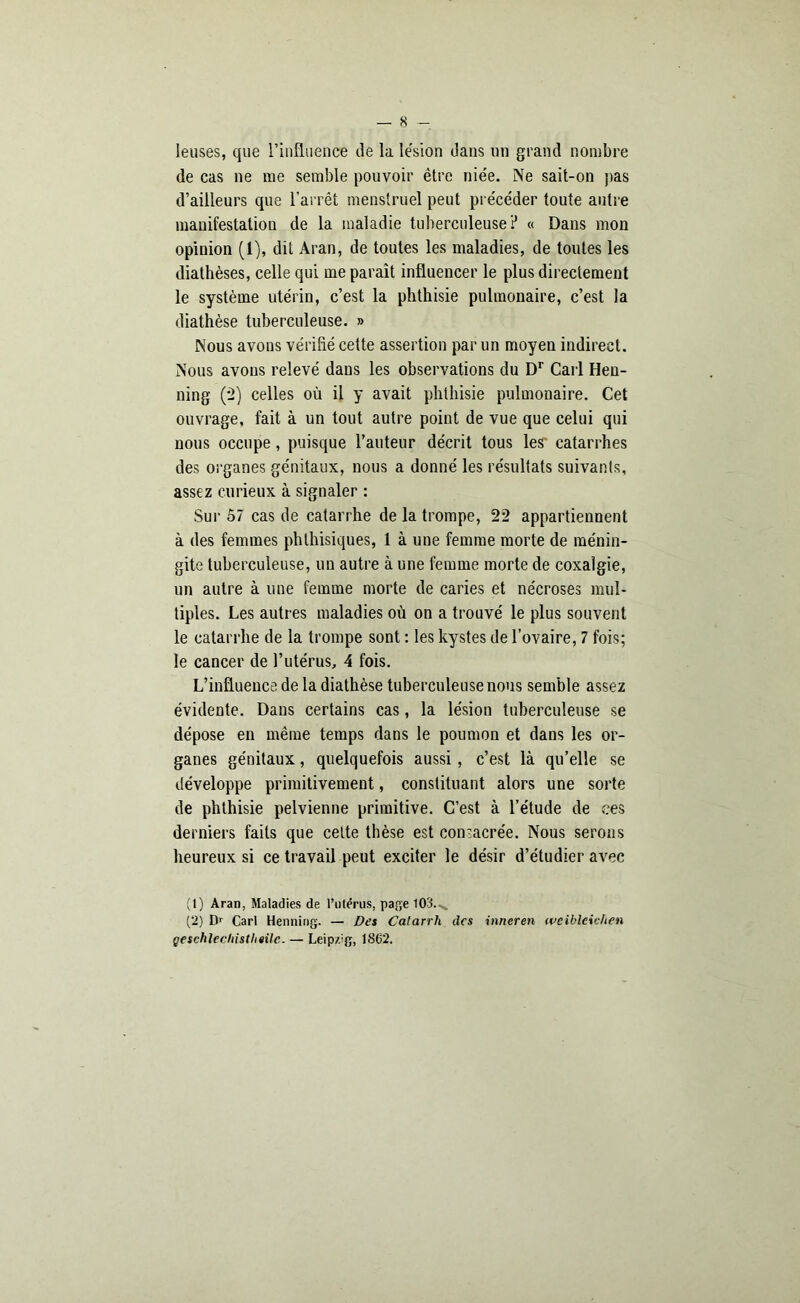 leuses, que l’influence de la le'sion dans un grand nombre de cas ne me semble pouvoir être niée. Ne sait-on pas d’ailleurs que l’arrêt menstruel peut précéder toute antre manifestation de la maladie tuberculeuse ? « Dans mon opinion (i), dit Aran, de toutes les maladies, de toutes les diathèses, celle qui me paraît influencer le plus directement le système utérin, c’est la phthisie pulmonaire, c’est la diathèse tuberculeuse. » Nous avons vérifié cette assertion par un moyen indirect. Nous avons relevé dans les observations du Dr Cari Hen- ning (2) celles où il y avait phthisie pulmonaire. Cet ouvrage, fait à un tout autre point de vue que celui qui nous occupe, puisque l’auteur décrit tous les catarrhes des organes génitaux, nous a donné les résultats suivants, assez curieux à signaler : Sur 57 cas de catarrhe de la trompe, 22 appartiennent à des femmes phthisiques, 1 à une femme morte de ménin- gite tuberculeuse, un autre à une femme morte de coxalgie, un autre à une femme morte de caries et nécroses mul- tiples. Les autres maladies où on a trouvé le plus souvent le catarrhe de la trompe sont : les kystes de l’ovaire, 7 fois; le cancer de l’utérus, 4 fois. L’influence de la diathèse tuberculeuse nous semble assez évidente. Dans certains cas, la lésion tuberculeuse se dépose en même temps dans le poumon et dans les or- ganes génitaux, quelquefois aussi, c’est là qu’elle se développe primitivement, constituant alors une sorte de phthisie pelvienne primitive. C’est à l’étude de ees derniers faits que celte thèse est consacrée. Nous serons heureux si ce travail peut exciter le désir d’étudier avec (1) Aran, Maladies de l’ulërus, page 103.^, (2) Dr Cari Henning. — Des Catarrh des inneren weibleichen geschlechistheilc. — Leip/Jg, 1862.