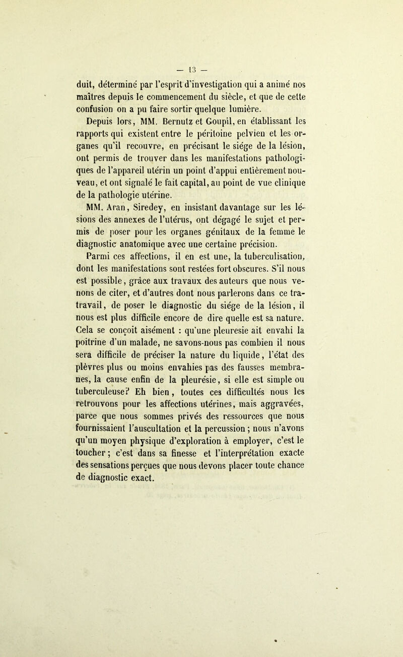 duit, déterminé par l’esprit d’investigation qui a animé nos maîtres depuis le commencement du siècle, et que de cette confusion on a pu faire sortir quelque lumière. Depuis lors, MM. Bernutz et Goupil, en établissant les rapports qui existent entre le péritoine pelvien et les or- ganes qu’il recouvre, en précisant le siège de la lésion, ont permis de trouver dans les manifestations pathologi- ques de l’appareil utérin un point d’appui entièrement nou- veau, et ont signalé le fait capital, au point de vue clinique de la pathologie utérine. MM. Aran, Siredey, en insistant davantage sur les lé- sions des annexes de l’utérus, ont dégagé le sujet et per- mis de poser pour les organes génitaux de la femme le diagnostic anatomique avec une certaine précision. Parmi ces affections, il en est une, la tuberculisation, dont les manifestations sont restées fort obscures. S’il nous est possible, grâce aux travaux des auteurs que nous ve- nons de citer, et d’autres dont nous parlerons dans ce tra- travail, de poser le diagnostic du siège de la lésion, il nous est plus difficile encore de dire quelle est sa nature. Cela se conçoit aisément : qu’une pleuresie ait envahi la poitrine d’un malade, ne savons-nous pas combien il nous sera difficile de préciser la nature du liquide, l’état des plèvres plus ou moins envahies pas des fausses membra- nes, la cause enfin de la pleurésie, si elle est simple ou tuberculeuse? Eh bien, toutes ces difficultés nous les retrouvons pour les affections utérines, mais aggravées, parce que nous sommes privés des ressources que nous fournissaient l’auscultation et la percussion ; nous n’avons qu’un moyen physique d’exploration à employer, c’est le toucher ; c’est dans sa finesse et l’interprétation exacte des sensations perçues que nous devons placer toute chance de diagnostic exact.