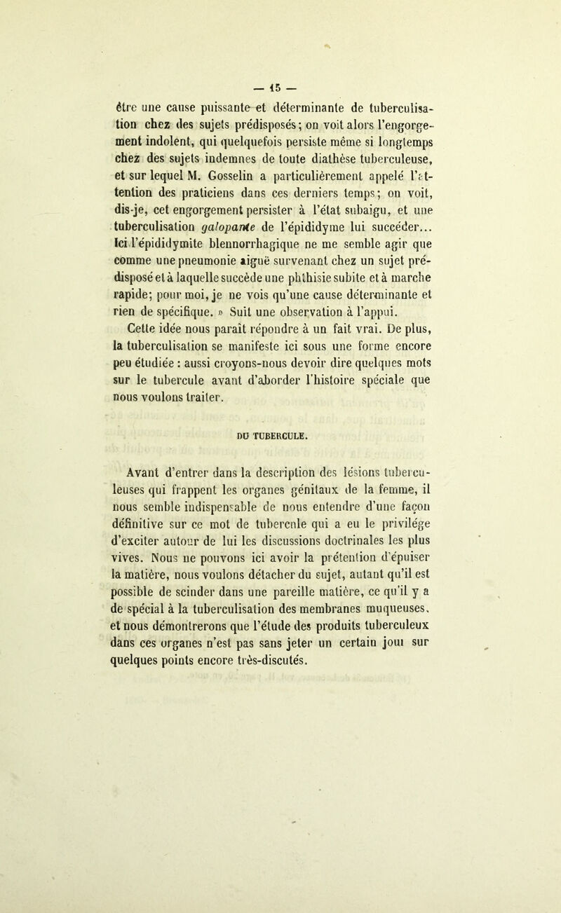 être uue cause puissante et déterminante de tuberculisa- tion chez des sujets prédisposés ; on voit alors l’engorge- ment indolent, qui quelquefois persiste même si longtemps chez des sujets indemnes de toute diathèse tuberculeuse, et sur lequel M. Gosselin a particulièrement appelé l’t t- tenlion des praticiens dans ces derniers temps; on voit, dis-je, cet engorgement persister à l’état subaigu, et une tuberculisation galopante de l’épididyme lui succéder... Ici l’épididymite blennorrhagique ne me semble agir que comme une pneumonie aiguë survenant chez un sujet pré- disposé et à laquelle succède une phthisie subite et à marche rapide; pour moi, je ne vois qu’une cause déterminante et rien de spécifique. » Suit une observation à l’appui. Cette idée nous paraît répondre à un fait vrai. De plus, la tuberculisation se manifeste ici sous une forme encore peu étudiée : aussi croyons-nous devoir dire quelques mots sur le tubercule avant d’aborder l'histoire spéciale que nous voulons traiter. DU TUBERCULE. Avant d’entrer dans la description des lésions tubercu- leuses qui frappent les organes génitaux de la femme, il nous semble indispensable de nous entendre d’une façon définitive sur ce mot de tubercule qui a eu le privilège d’exciter autour de lui les discussions doctrinales les plus vives. Nous ne pouvons ici avoir la prétention d’épuiser la matière, nous voulons détacher du sujet, autant qu’il est possible de scinder dans une pareille matière, ce qu’il y a de spécial à la tuberculisation des membranes muqueuses, et nous démontrerons que l’étude des produits tuberculeux dans ces organes n’est pas sans jeter un certain joui sur quelques points encore très-discutés.